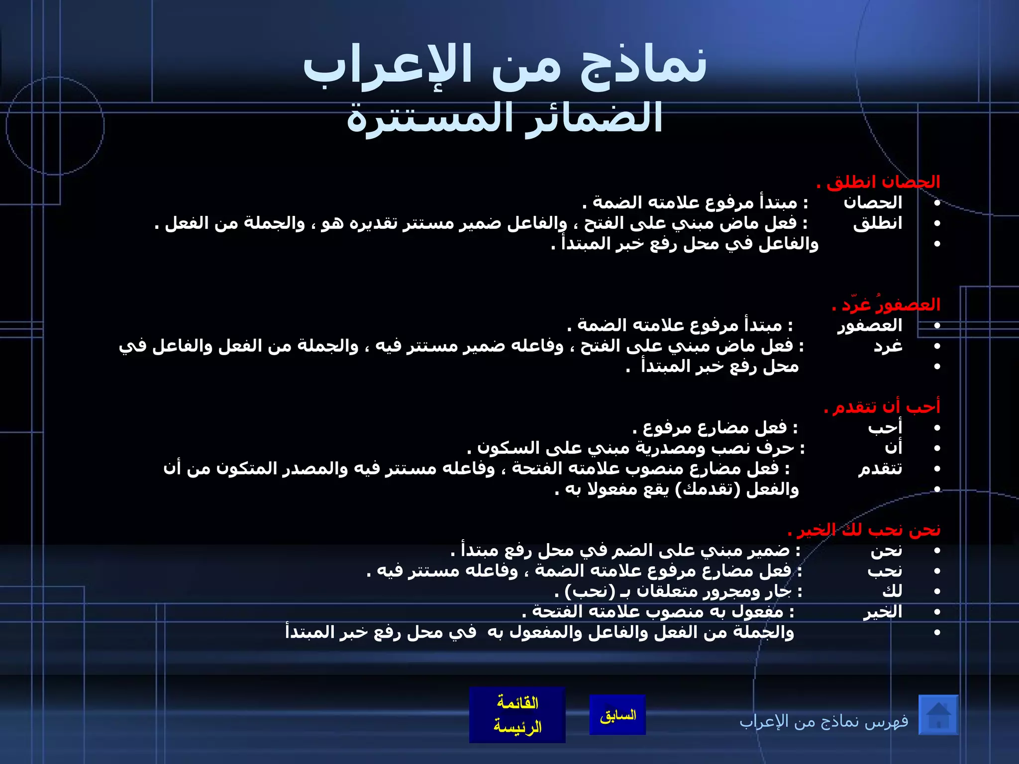 نماذج من الإعراب الضمائر المستترة الحصان انطلق  . الحصان        :  مبتدأ مرفوع علامته الضمة  . انطلق          :  فعل ماض مبني على الفتح ، والفاعل ضمير مستتر تقديره هو ، والجملة من الفعل  .                   والفاعل في محل رفع خبر المبتدأ  .     العصفورُ غرّد  . العصفور          :  مبتدأ مرفوع علامته الضمة  . غرد               :  فعل ماض مبني على الفتح ، وفاعله ضمير مستتر فيه ، والجملة من الفعل والفاعل في                        محل رفع خبر المبتدأ   .       أحب أن تتقدم  . أحب               :  فعل مضارع مرفوع  .  أن                 :  حرف نصب ومصدرية مبني على السكون  . تتقدم               :  فعل مضارع منصوب علامته الفتحة ، وفاعله مستتر فيه والمصدر المتكون من أن                        والفعل  ( تقدمك )  يقع مفعولا به  .    نحن نحب لك الخير  . نحن               :  ضمير مبني على الضم في محل رفع مبتدأ  . نحب              :  فعل مضارع مرفوع علامته الضمة ، وفاعله مستتر فيه  . لك                 :  جار ومجرور متعلقان بـ  ( نحب ) . الخير               :  مفعول به منصوب علامته الفتحة  .                        والجملة من الفعل والفاعل والمفعول به  في محل رفع خبر المبتدأ  فهرس نماذج من الإعراب 