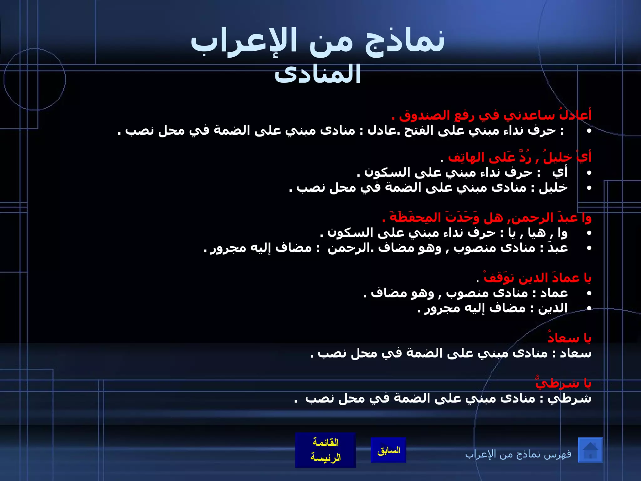 نماذج من الإعراب المنادى أعادلُ ساعدني في رفعِ الصندوق  . :  حرف نداء مبني على الفتح  . عادل  :  منادى مبني على الضمة في محل نصب  .    أيْ خليلُ  ,  رُدَّ عَلى الهاتِف   . أي    :  حرف نداء مبني على السكون  . خليل  :  منادى مبني على الضمة في محل نصب  .   وا عبدَ الرحمن ,  هل وَجَدَتَ المِحفَظَةَ  .   وا  ,  هيا  ,  يا  :  حرف نداء مبني على السكون  . عبدَ  :  منادى منصوب  ,  وهو مضاف  . الرحمن   :  مضاف إليه مجرور  .       يا عمادَ الدين توَقفْ   . عماد  :  منادى منصوب  ,  وهو مضاف  . الدين  :  مضاف إليه مجرور  .   يا سعادُ سعاد  :  منادى مبني على الضمة في محل نصب  .  يا شرطيُّ شرطي  :  منادى مبني على الضمة في محل نصب   .  فهرس نماذج من الإعراب 