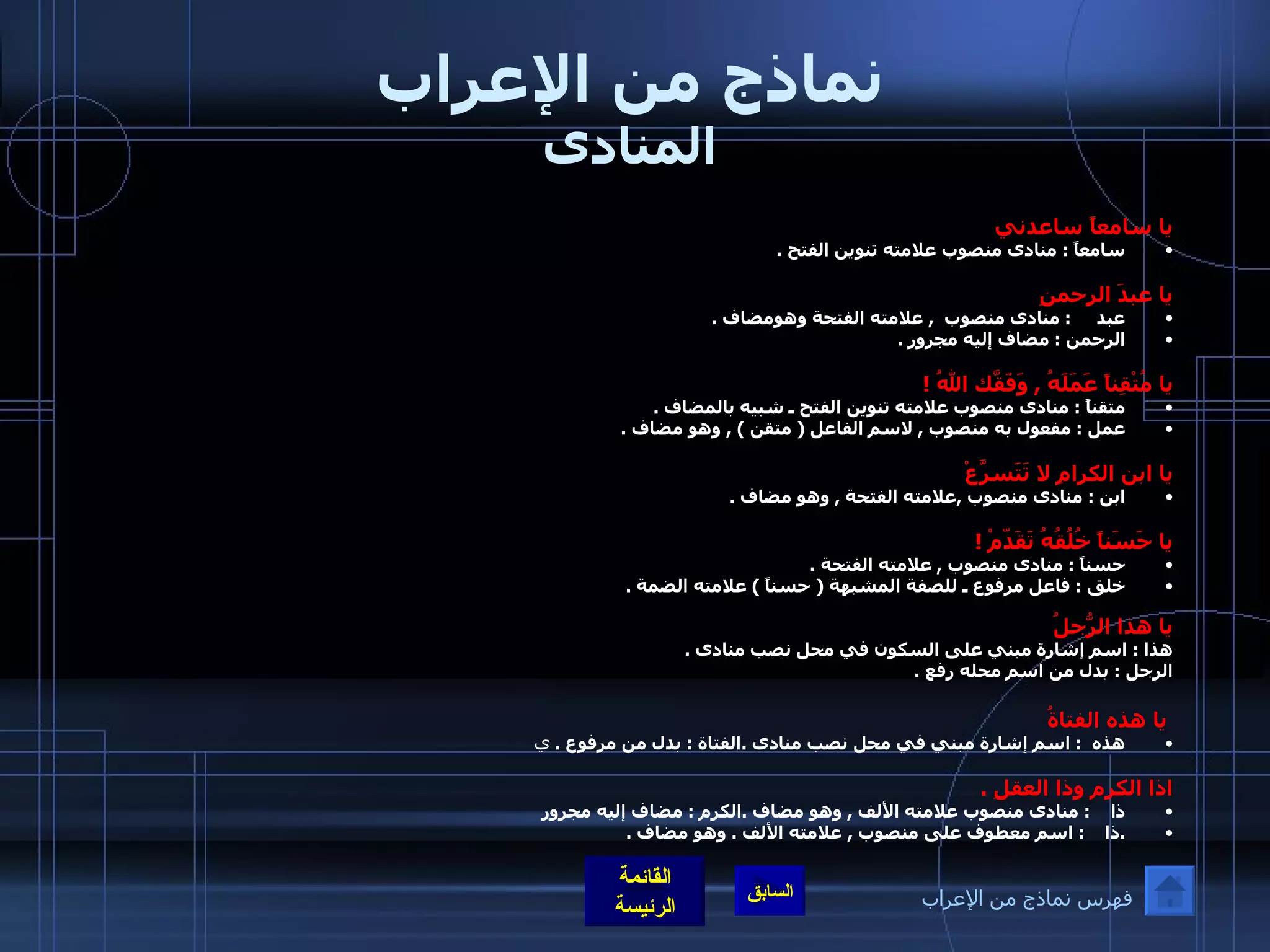 نماذج من الإعراب المنادى يا سامعاً ساعدني سامعاً  :  منادى منصوب علامته تنوين الفتح  .  يا عبدَ الرحمنِ عبد      :  منادى منصوب   ,  علامته الفتحة وهومضاف  . الرحمن  :  مضاف إليه مجرور  .  يا مُتْقِناً عَمَلَهُ  ,  وَفَقّكَ اللهُ  ! متقناً  :  منادى منصوب علامته تنوين الفتح ـ شبيه بالمضاف  . عمل  :  مفعول به منصوب  ,  لاسم الفاعل  (  متقن  ) ,  وهو مضاف  .  يا ابن الكرامِ لا تَتَسرَّعْ ابن  :  منادى منصوب  , علامته الفتحة  ,  وهو مضاف  .  يا حَسَناً خُلُقُهُ تَقَدّمْ  ! حسناً  :  منادى منصوب  ,  علامته الفتحة  . خلق  :  فاعل مرفوع ـ للصفة المشبهة  (  حسناً  )  علامته الضمة  . يا هذا الرّجُلُ هذا  :  اسم إشارة مبني على السكون في محل نصب منادى  . الرجل  :  بدل من اسم محله رفع  .   يا هذه الفتاةُ هذه   :  اسم إشارة مبني في محل نصب منادى  . الفتاة  :  بدل من مرفوع  .  ي اذا الكرم وذا العقلِ  . ذا     :  منادى منصوب علامته الألف  ,  وهو مضاف  . الكرم  :  مضاف إليه مجرور  . ذا     :  اسم معطوف على منصوب  ,  علامته الألف  .  وهو مضاف  . فهرس نماذج من الإعراب 