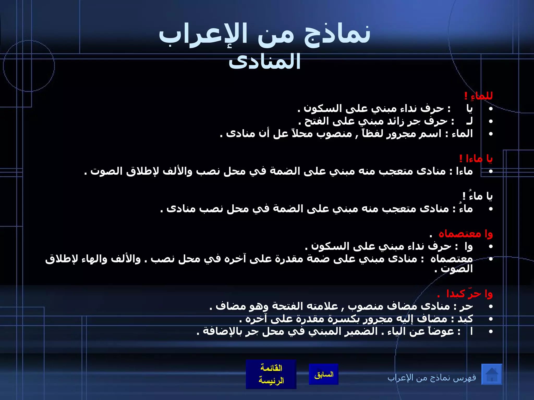 نماذج من الإعراب المنادى للماءِ  ! يا      :  حرف نداء مبني على السكون  .   لـ     :  حرف جر زائد مبني على الفتح  . الماء  :  اسم مجرور لفظاً  ,  منصوب محلاً عل أن منادى  .  يا ماءا  ! ماءا  :  منادى متعجب منه مبني على الضمة في محل نصب والألف لإطلاق الصوت  .  يا ماءُ  !  ماءُ  :  منادى متعجب منه مبني على الضمة في محل نصب منادى  .   وا معتصماه    . وا   :  حرف نداء مبني على السكون  . معتصماه    :   منادى مبني على ضمة مقدرة على آخره في محل نصب  .  والألف والهاء لإطلاق الصوت  .  وا حرّ كبدا   . حر  :  منادى مضاف منصوب  ,  علامته الفتحة وهو مضاف  . كبد  :  مضاف إليه مجرور بكسرة مقدرة على آخره  . ا     :   عوضاً عن الياء  .  الضمير المبني في محل جر بالإضافة  .  فهرس نماذج من الإعراب 