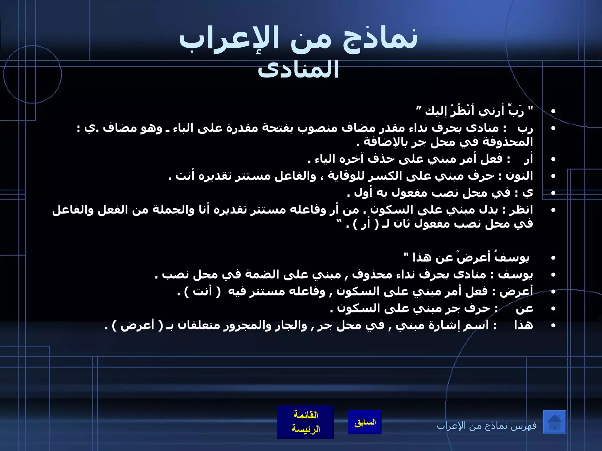 نماذج من الإعراب المنادى "  رَبِّ أرني أَنْظُرْ إليك ” رب    :  منادى بحرف نداء مقدر مضاف منصوب بفتحة مقدرة على الباء ـ وهو مضاف  . ي  :  المحذوفة في محل جر بالإضافة  . أر     :  فعل أمر مبني على حذف آخره الياء  .  النون  :  حرف مبني على الكسر للوقاية ، والفاعل مستتر تقديره أنت  . ي  :  في محل نصب مفعول به أول  . انظر  :  بدل مبني على السكون  .  من أر وفاعله مستتر تقديره أنا والجملة من الفعل والفاعل في محل نصب مفعول ثان لـ  (  أر  ) . ” يوسفُ أعرضْ عن هذا  "  يوسف  :  منادى بحرف نداء محذوف  ,  مبني على الضمة في محل نصب  . أعرض  :  فعل أمر مبني على السكون  ,  وفاعله مستتر فيه   (  أنت  ) . عن      :  حرف جر مبني على السكون  . هذا      :  اسم إشارة مبني  ,  في محل جر  ,  والجار والمجرور متعلقان بـ  (  أعرض  ) . فهرس نماذج من الإعراب 