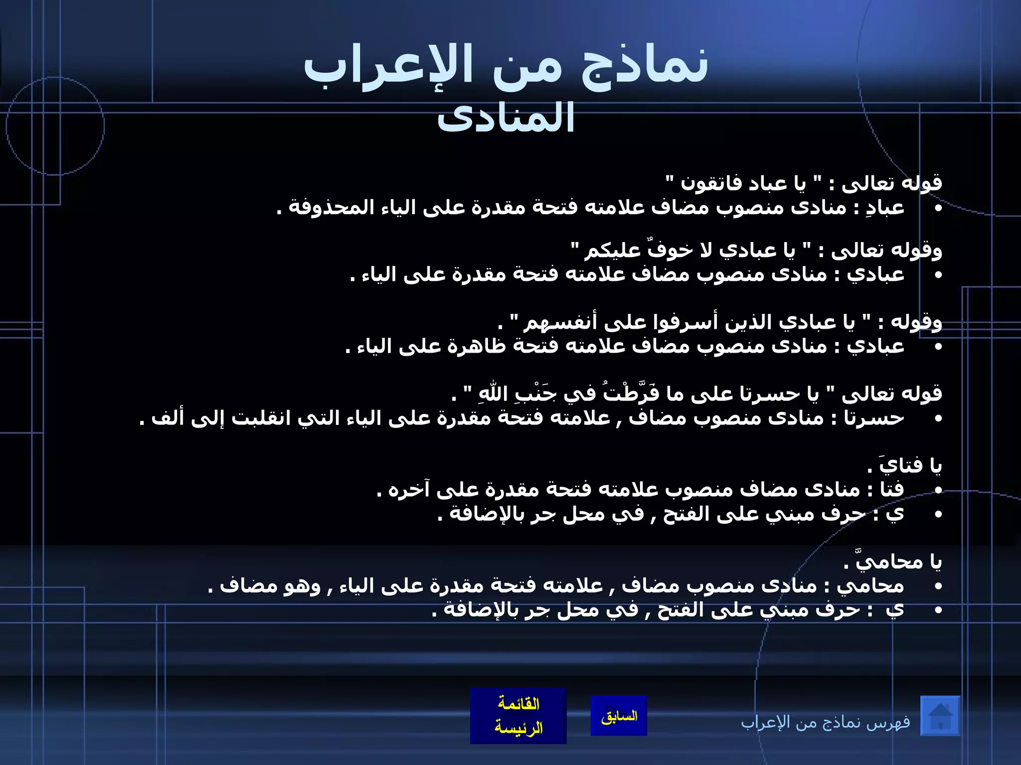 نماذج من الإعراب المنادى قوله تعالى  : "  يا عباد فاتقون  "  عبادِ  :  منادى منصوب مضاف علامته فتحة مقدرة على الياء المحذوفة  .  وقوله تعالى  : "  يا عبادي لا خوفٌ عليكم  "   عبادي  :  منادى منصوب مضاف علامته فتحة مقدرة على الياء  .  وقوله  : "  يا عبادي الذين أسرفوا على أنفسهم  " . عبادي  :  منادى منصوب مضاف علامته فتحة ظاهرة على الياء  .  قوله تعالى  "  يا حسرتا على ما فَرَّطْتُ في جَنْبِ اللهِ  " . حسرتا  :  منادى منصوب مضاف  ,  علامته فتحة مقدرة على الياء التي انقلبت إلى ألف  .  يا فتايَ  . فتا  :  منادى مضاف منصوب علامته فتحة مقدرة على آخره  .   ي  :  حرف مبني على الفتح  ,  في محل جر بالإضافة  .  يا محاميَّ  . محامي  :  منادى منصوب مضاف  ,  علامته فتحة مقدرة على الياء  ,  وهو مضاف  . ي   :  حرف مبني على الفتح  ,  في محل جر بالإضافة  .  فهرس نماذج من الإعراب 