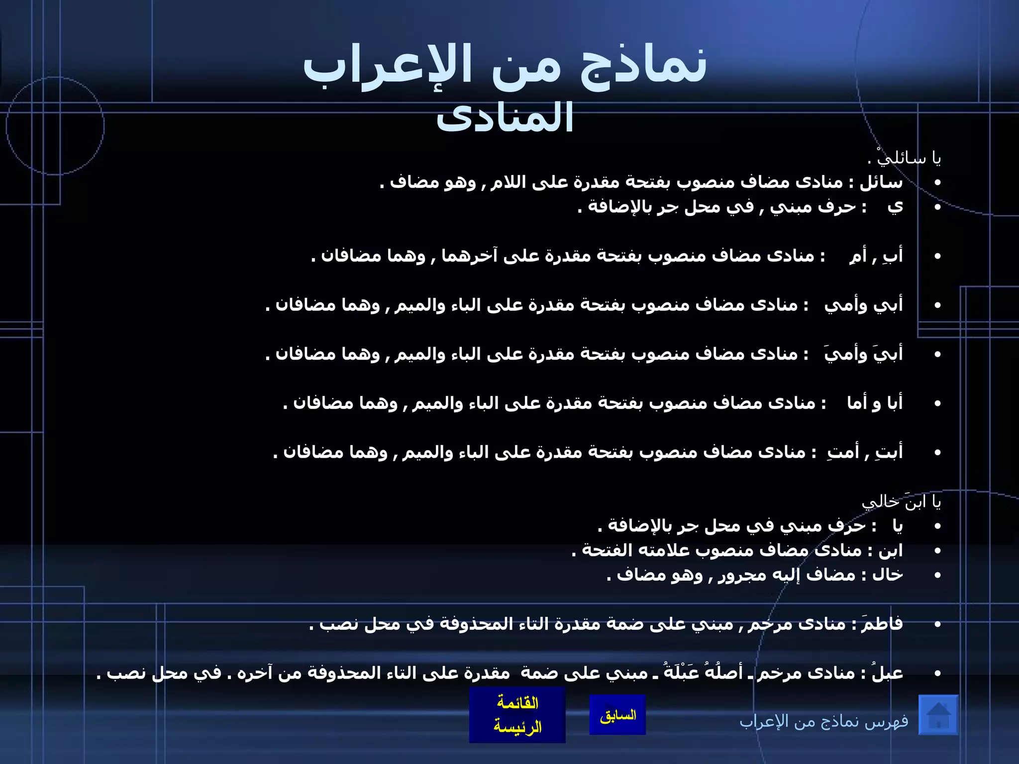 نماذج من الإعراب المنادى يا سائليْ  . سائل  :  منادى مضاف منصوب بفتحة مقدرة على اللام  ,  وهو مضاف  . ي     :  حرف مبني  ,  في محل جر بالإضافة  .  أبِ  ,  أمِ      :  منادى مضاف منصوب بفتحة مقدرة على آخرهما  ,  وهما مضافان  . أبي وأمي     :  منادى مضاف منصوب بفتحة مقدرة على الباء والميم  ,  وهما مضافان  . أبيَ وأميَ     :  منادى مضاف منصوب بفتحة مقدرة على الباء والميم  ,  وهما مضافان  . أبا و أما     :  منادى مضاف منصوب بفتحة مقدرة على الباء والميم  ,  وهما مضافان  . أبتِ  ,  أمتِ    :  منادى مضاف منصوب بفتحة مقدرة على الباء والميم  ,  وهما مضافان  .  يا ابنَ خالي يا    :  حرف مبني في محل جر بالإضافة  . ابن  :  منادى مضاف منصوب علامته الفتحة  . خال  :  مضاف إليه مجرور  ,  وهو مضاف  .   فاطمَ  :  منادى مرخم  ,  مبني على ضمة مقدرة التاء المحذوفة في محل نصب  .   عبلُ  :  منادى مرخم ـ أصلُهُ عَبْلَةُ ـ مبني على ضمة  مقدرة على التاء المحذوفة من آخره  .  في محل نصب  .  فهرس نماذج من الإعراب 