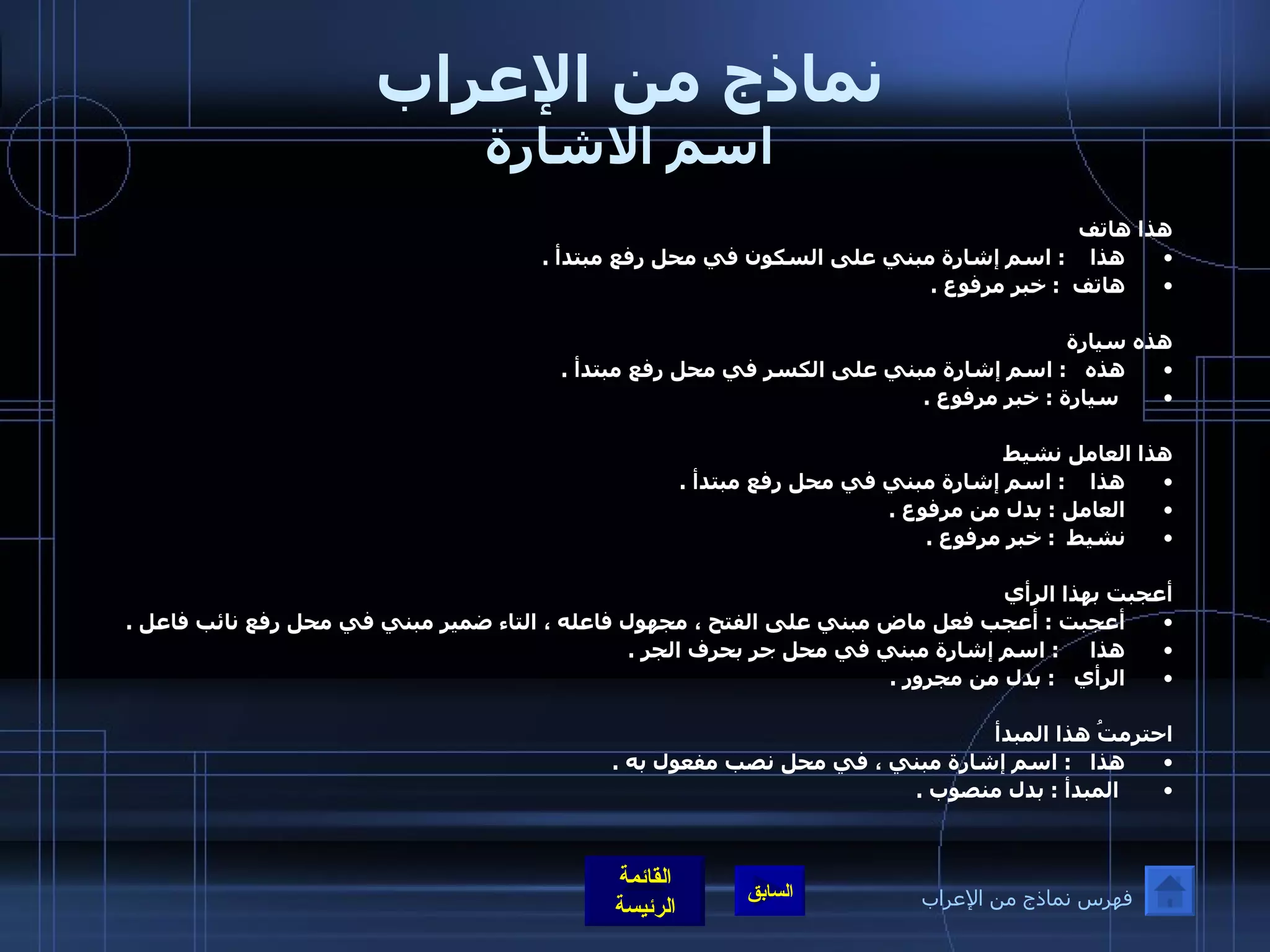 نماذج من الإعراب اسم الاشارة هذا هاتف  هذا      :  اسم إشارة مبني على السكون في محل رفع مبتدأ  .  هاتف    :  خبر مرفوع  .    هذه سيارة  هذه     :  اسم إشارة مبني على الكسر في محل رفع مبتدأ  . سيارة  :  خبر مرفوع  .   هذا العامل نشيط  هذا      :  اسم إشارة مبني في محل رفع مبتدأ  . العامل  :  بدل من مرفوع  . نشيط   :  خبر مرفوع  .                                                       أعجبت بهذا الرأي أعجبت  :  أعجب فعل ماض مبني على الفتح ، مجهول فاعله ، التاء ضمير مبني في محل رفع نائب فاعل  . هذا        :  اسم إشارة مبني في محل جر بحرف الجر  .  الرأي     :  بدل من مجرور  .     احترمتُ هذا المبدأ هذا     :  اسم إشارة مبني ، في محل نصب مفعول به  . المبدأ  :  بدل منصوب  .   فهرس نماذج من الإعراب 