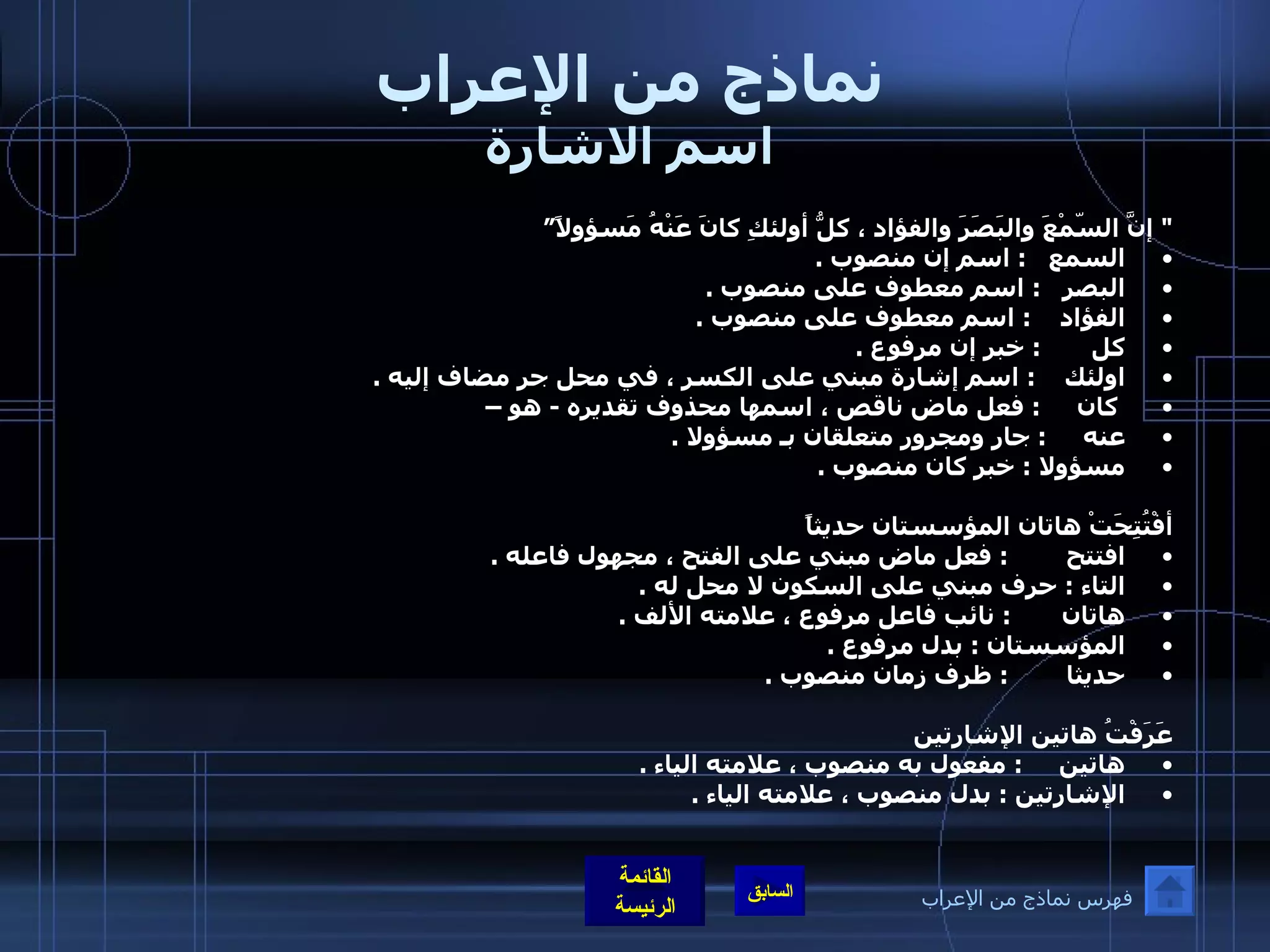 نماذج من الإعراب اسم الاشارة "  إنَّ السّمْعَ والبَصَرَ والفؤاد ، كلُّ أولئكِ كانَ عَنْهُ مَسؤولاً” السمع      :  اسم إن منصوب  .  البصر     :  اسم معطوف على منصوب  .  الفؤاد      :   اسم معطوف على منصوب  .  كل         :  خبر إن مرفوع  .  اولئك      :  اسم إشارة مبني على الكسر ، في محل جر مضاف إليه  . كان       :  فعل ماض ناقص ، اسمها محذوف تقديره  -  هو – عنه       :  جار ومجرور متعلقان بـ مسؤولا  .  مسؤولا  :  خبر كان منصوب  .    أفْتُتِحَتْ هاتان المؤسستان حديثاً  افتتح          :  فعل ماض مبني على الفتح ، مجهول فاعله  .   التاء  :  حرف مبني على السكون لا محل له  .  هاتان         :  نائب فاعل مرفوع ، علامته الألف  .  المؤسستان  :  بدل مرفوع  .  حديثا          :  ظرف زمان منصوب  .   عَرَفْتُ هاتين الإشارتين  هاتين       :  مفعول به منصوب ، علامته الياء  .  الإشارتين  :  بدل منصوب ، علامته الياء  . فهرس نماذج من الإعراب 