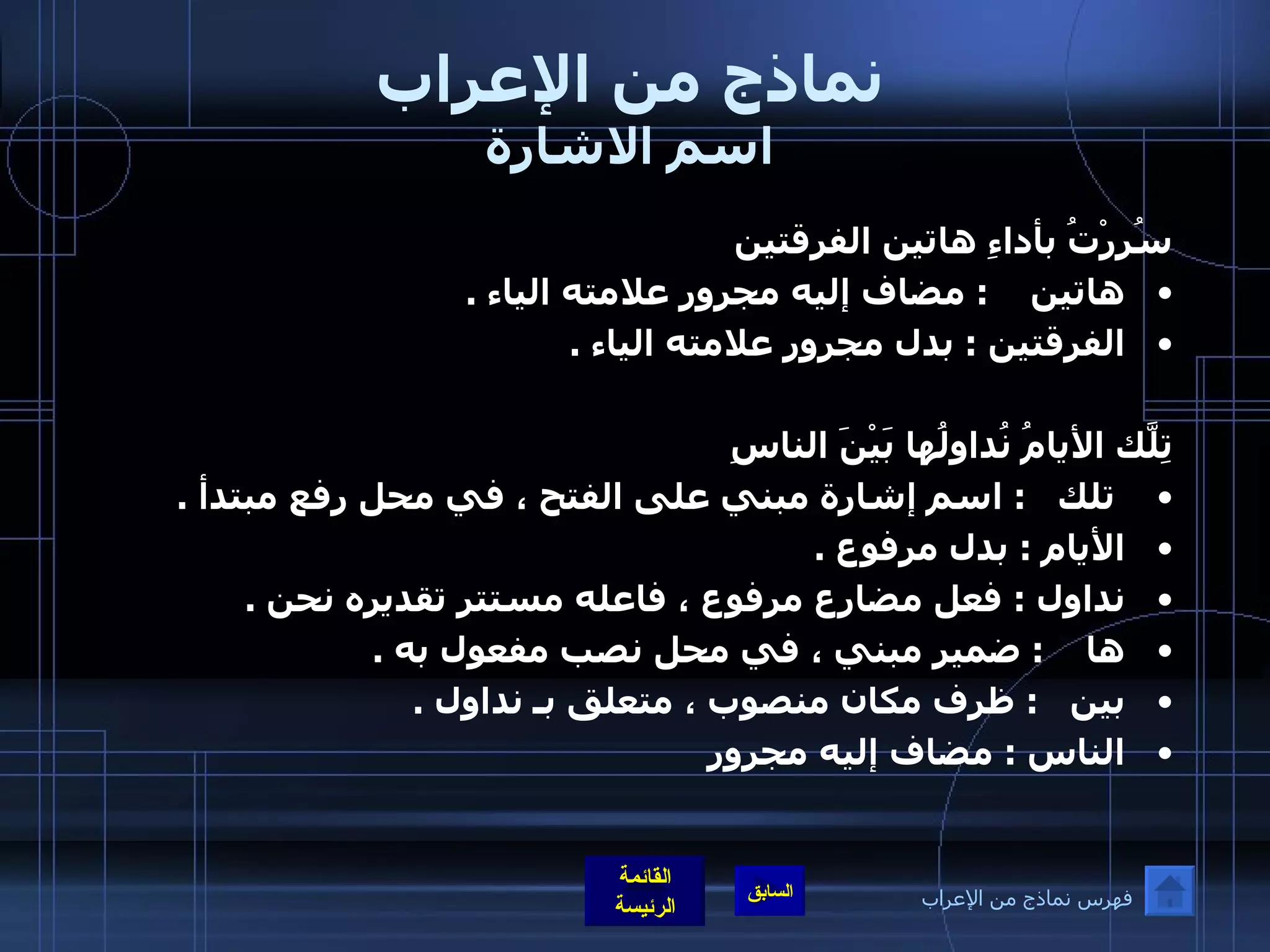 نماذج من الإعراب اسم الاشارة سُرِرْتُ بأداءِ هاتين الفرقتين  هاتين      :  مضاف إليه مجرور علامته الياء  .  الفرقتين  :  بدل مجرور علامته الياء  .    تِلّكَ الأيامُ نُداولُها بَيْنَ الناسِ تلك     :  اسم إشارة مبني على الفتح ، في محل رفع مبتدأ  .  الأيام  :  بدل مرفوع  .  نداول  :  فعل مضارع مرفوع ، فاعله مستتر تقديره نحن  .  ها      :  ضمير مبني ، في محل نصب مفعول به  .  بين      :  ظرف مكان منصوب ، متعلق بـ نداول  .  الناس  :  مضاف إليه مجرور   فهرس نماذج من الإعراب 