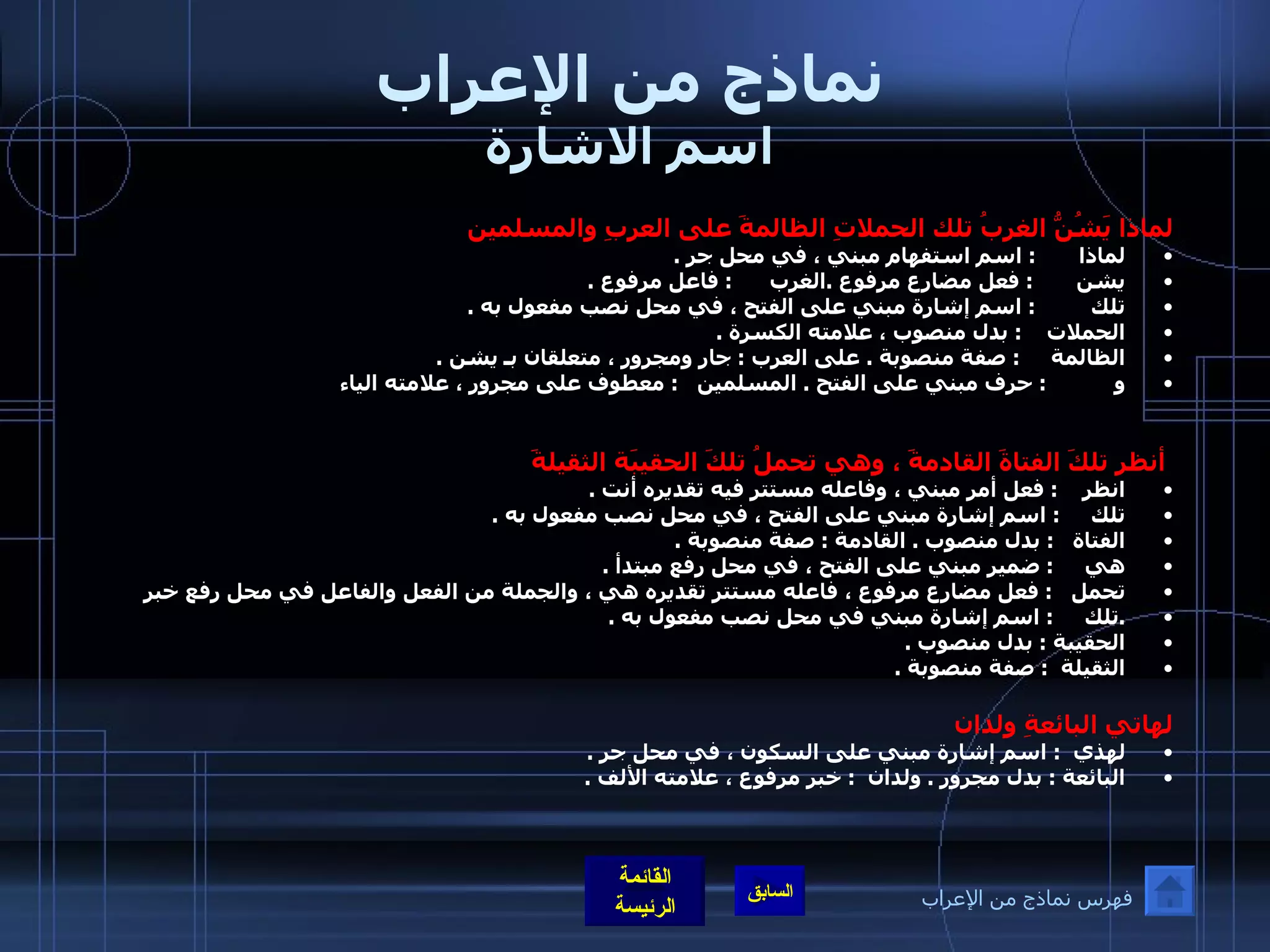 نماذج من الإعراب اسم الاشارة لماذا يَشُنُّ الغربُ تلك الحملاتِ الظالمةَ على العربِ والمسلمين لماذا         :  اسم استفهام مبني ، في محل جر  .  يشن         :  فعل مضارع مرفوع  . الغرب        :  فاعل مرفوع  .  تلك           :  اسم إشارة مبني على الفتح ، في محل نصب مفعول به  .  الحملات      :  بدل منصوب ، علامته الكسرة  .  الظالمة       :  صفة منصوبة  .  على العرب  :  جار ومجرور ، متعلقان بـ يشن  .  و              :  حرف مبني على الفتح  .  المسلمين      :  معطوف على مجرور ، علامته الياء                                                   أنظر تلكَ الفتاةَ القادمةَ ، وهي تحملُ تلكَ الحقيبَة الثقيلةَ  انظر      :  فعل أمر مبني ، وفاعله مستتر فيه تقديره أنت  .  تلك       :  اسم إشارة مبني على الفتح ، في محل نصب مفعول به  .  الفتاة     :  بدل منصوب  .  القادمة  :  صفة منصوبة  .  هي       :  ضمير مبني على الفتح ، في محل رفع مبتدأ  . تحمل     :  فعل مضارع مرفوع ، فاعله مستتر تقديره هي ، والجملة من الفعل والفاعل في محل رفع خبر  . تلك        :  اسم إشارة مبني في محل نصب مفعول به  .  الحقيبة  :  بدل منصوب  . الثقيلة   :  صفة منصوبة  .    لهاتي البائعةِ ولدان   لهذي    :  اسم إشارة مبني على السكون ، في محل جر  .  البائعة  :  بدل مجرور  .  ولدان    :  خبر مرفوع ، علامته الألف  .   فهرس نماذج من الإعراب 