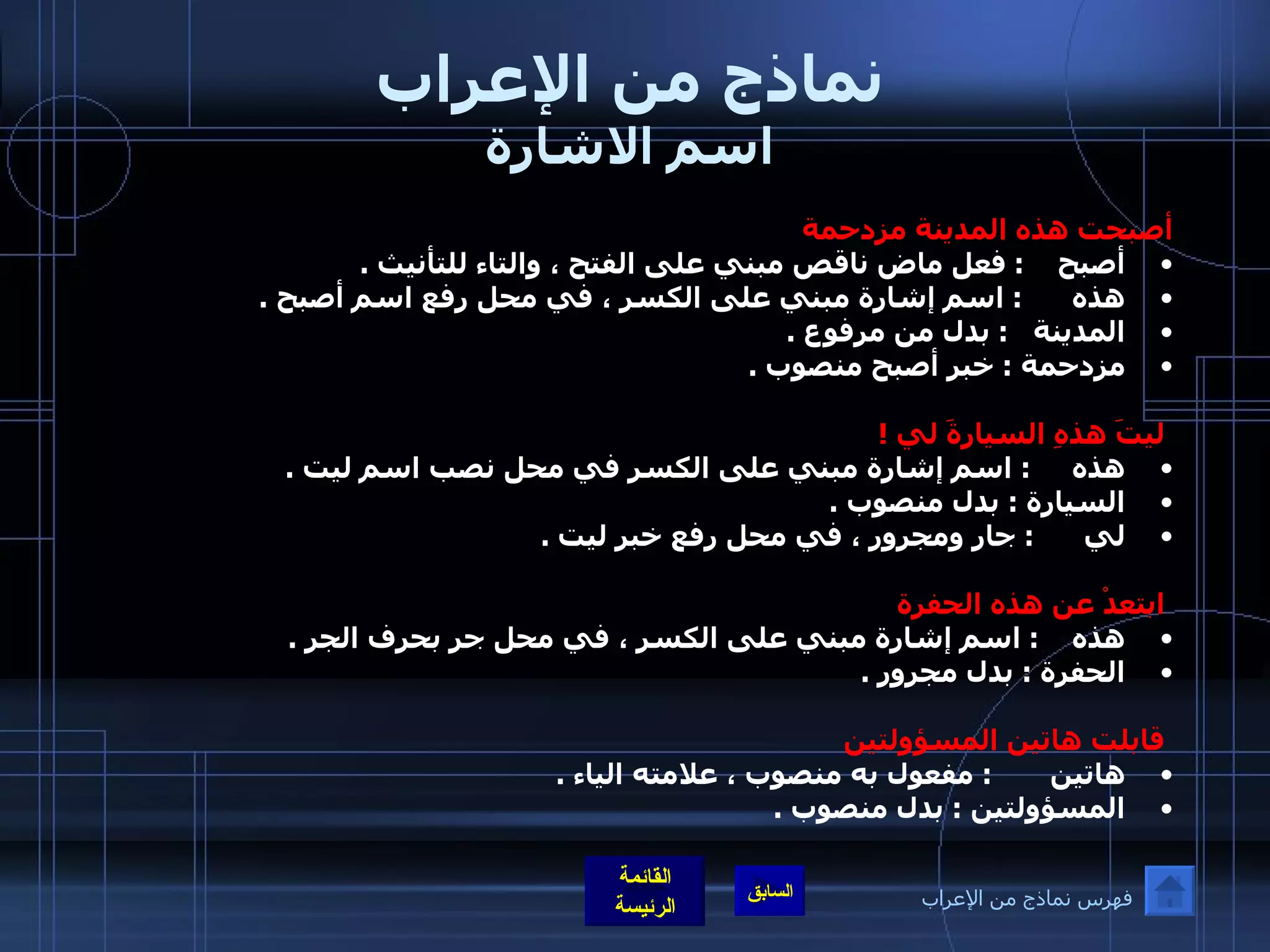 نماذج من الإعراب اسم الاشارة أصبحت هذه المدينة مزدحمة   أصبح      :  فعل ماض ناقص مبني على الفتح ، والتاء للتأنيث  .  هذه        :  اسم إشارة مبني على الكسر ، في محل رفع اسم أصبح  . المدينة     :  بدل من مرفوع  . مزدحمة  :  خبر أصبح منصوب  .    ليتَ هذهِ السيارةَ لي  ! هذه       :  اسم إشارة مبني على الكسر في محل نصب اسم ليت  .  السيارة  :  بدل منصوب  .  لي         :  جار ومجرور ، في محل رفع خبر ليت  .                                               ابتعدْ عن هذه الحفرة هذه       :  اسم إشارة مبني على الكسر ، في محل جر بحرف الجر  .  الحفرة  :  بدل مجرور  .      قابلت هاتين المسؤولتين   هاتين         :  مفعول به منصوب ، علامته الياء  .  المسؤولتين  :  بدل منصوب  .   فهرس نماذج من الإعراب 