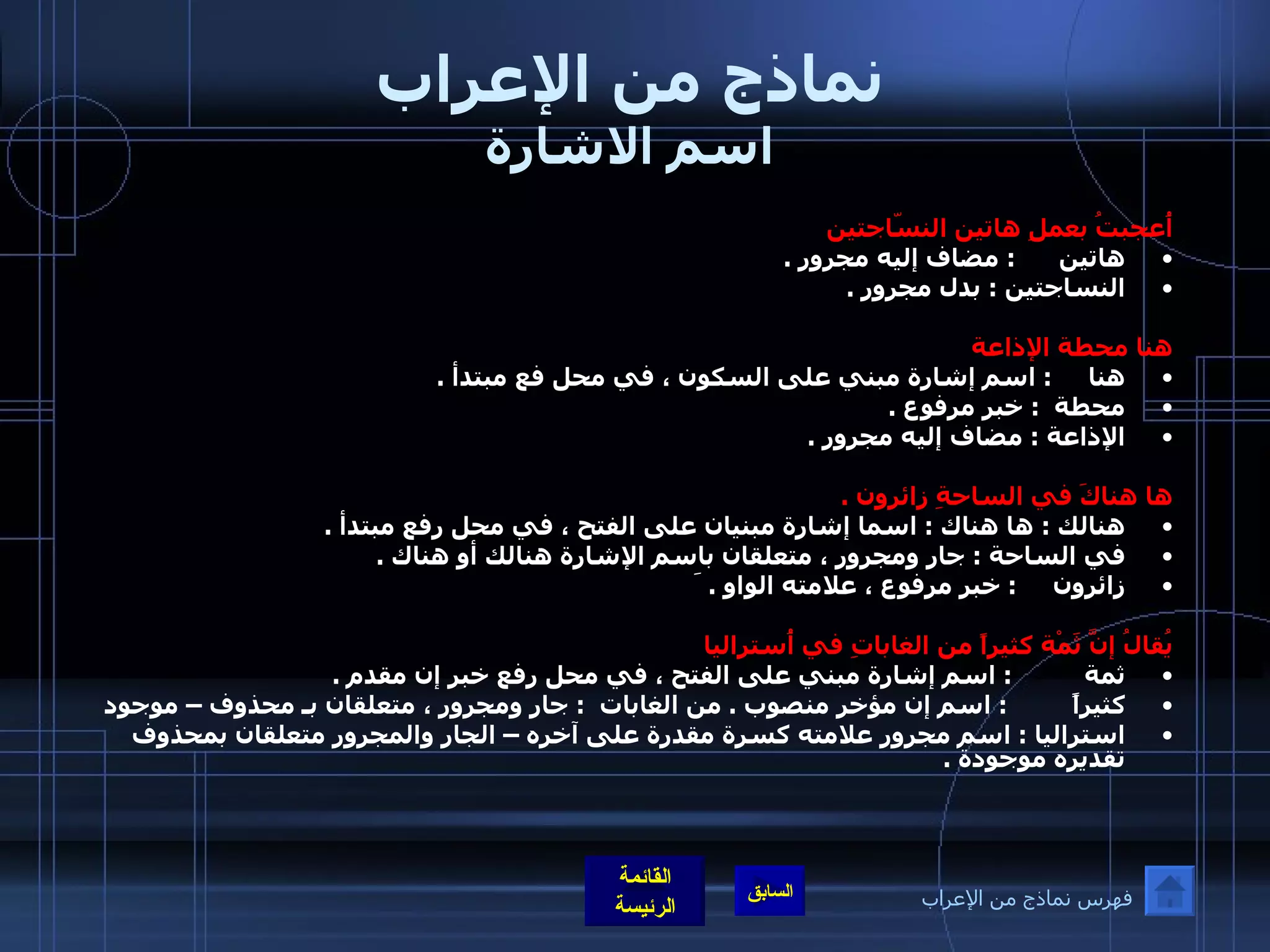 نماذج من الإعراب اسم الاشارة أُعجبتُ بعملِ هاتين النسّاجتين هاتين        :  مضاف إليه مجرور  . النساجتين  :  بدل مجرور  .    هنا محطة الإذاعة  هنا       :  اسم إشارة مبني على السكون ، في محل فع مبتدأ  .  محطة    :  خبر مرفوع  .  الإذاعة  :  مضاف إليه مجرور  .   ها هناكَ في الساحةِ زائرون  . هنالك  :  ها هناك  :  اسما إشارة مبنيان على الفتح ، في محل رفع مبتدأ  .  في الساحة  :  جار ومجرور ، متعلقان باسم الإشارة هنالك أو هناك  . زائرون        :  خبر مرفوع ، علامته الواو  .  َ   يُقالُ إنَّ ثَمْة كثيراً من الغاباتِ في أُستراليا ثمة            :  اسم إشارة مبني على الفتح ، في محل رفع خبر إن مقدم  .  كثيراً           :  اسم إن مؤخر منصوب  .  من الغابات    :  جار ومجرور ، متعلقان بـ محذوف – موجود استراليا  :  اسم مجرور علامته كسرة مقدرة على آخره – الجار والمجرور متعلقان بمحذوف تقديره موجودة  .   فهرس نماذج من الإعراب 