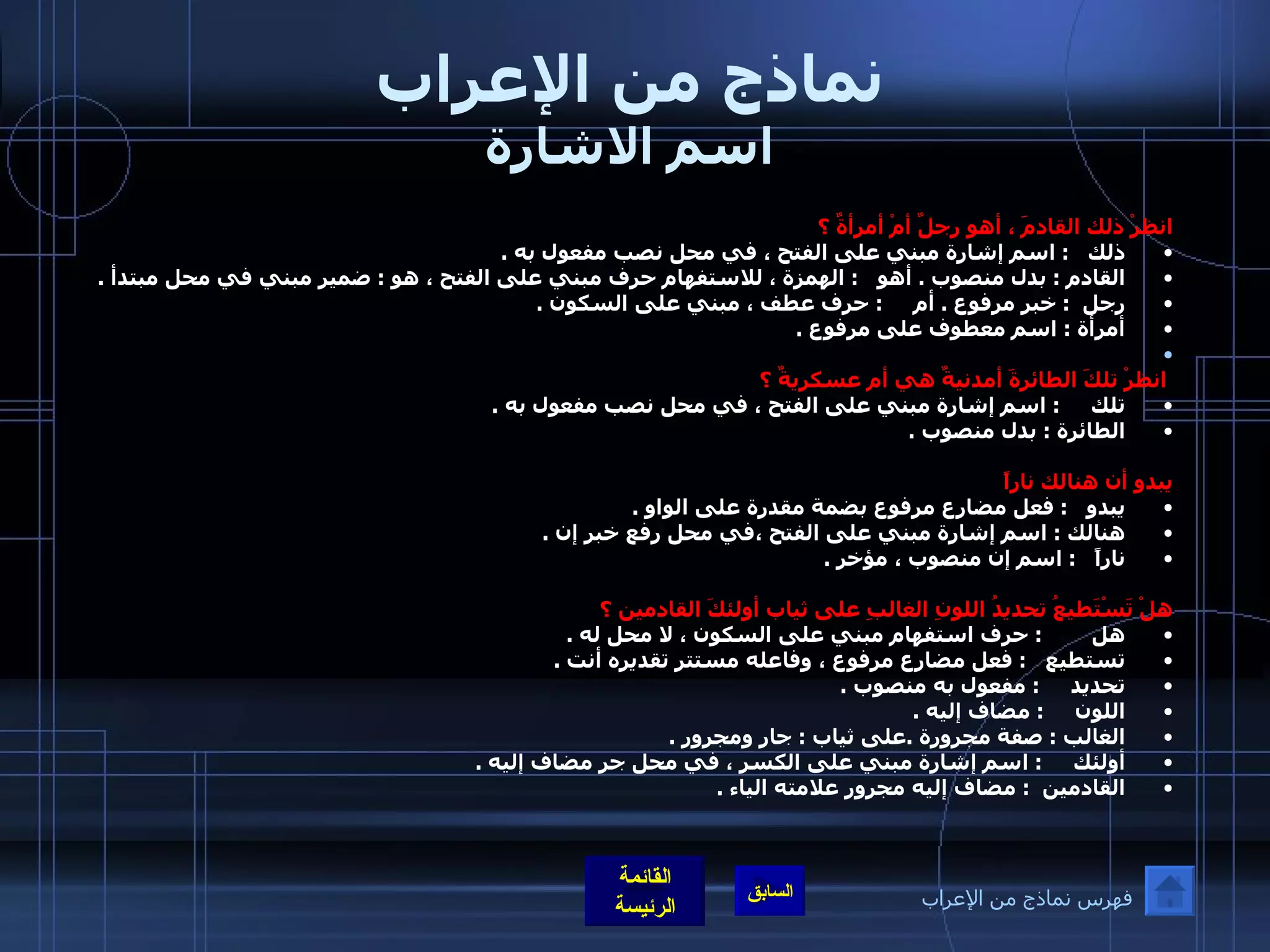 نماذج من الإعراب اسم الاشارة انظرْ ذلك القادمَ ، أهو رجلٌ أمْ أمرأةٌ ؟   ذلك     :  اسم إشارة مبني على الفتح ، في محل نصب مفعول به  .  القادم  :  بدل منصوب  .  أهو     :  الهمزة ، للاستفهام حرف مبني على الفتح ، هو  :  ضمير مبني في محل مبتدأ  .  رجل    :  خبر مرفوع  .  أم       :  حرف عطف ، مبني على السكون  .  أمرأة  :  اسم معطوف على مرفوع  .      انظرْ تلكَ الطائرةَ أمدنيةٌ هي أم عسكريةٌ ؟  تلك       :  اسم إشارة مبني على الفتح ، في محل نصب مفعول به  . الطائرة  :  بدل منصوب  .   يبدو أن هنالك ناراً  يبدو     :  فعل مضارع مرفوع بضمة مقدرة على الواو  . هنالك  :  اسم إشارة مبني على الفتح ،في محل رفع خبر إن  . ناراً     :  اسم إن منصوب ، مؤخر  .   هلْ تَسْتَطيعُ تحديدُ اللونِ الغالبِ على ثياب أولئكَ القادمين ؟ هل          :  حرف استفهام مبني على السكون ، لا محل له  .  تستطيع     :  فعل مضارع مرفوع ، وفاعله مستتر تقديره أنت  . تحديد       :  مفعول به منصوب  .  اللون       :  مضاف إليه  .   الغالب  :  صفة مجرورة  . على ثياب  :  جار ومجرور  .  أولئك       :  اسم إشارة مبني على الكسر ، في محل جر مضاف إليه  . القادمين    :  مضاف إليه مجرور علامته الياء  . فهرس نماذج من الإعراب 