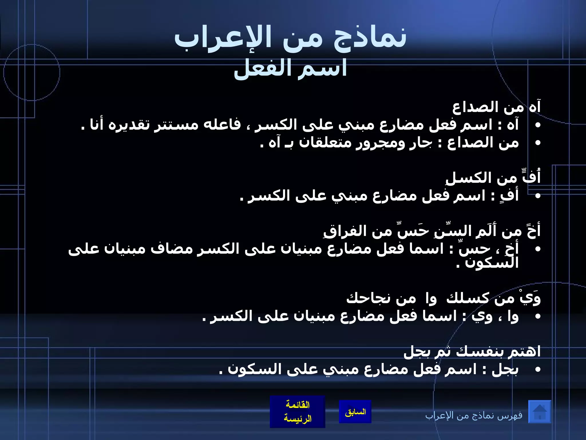 نماذج من الإعراب اسم الفعل آه من الصداع  آه  :  اسم فعل مضارع مبني على الكسر ، فاعله مستتر تقديره أنا  .  من الصداع  :  جار ومجرور متعلقان بـ آه  .    أُفٍّ من الكسلِ  أفٍ  :  اسم فعل مضارع مبني على الكسر  .    أخً من أَلَمِ السِّنِ حَسِّ من الفراقِ أخِ ، حسِّ  :  اسما فعل مضارع مبنيان على الكسر مضاف مبنيان على السكون  . وَيْ من كسلك    وا  من نجاحك  وا ، وي  :  اسما فعل مضارع مبنيان على الكسر  .  اهتم بنفسك ثم بجل بجل  :  اسم فعل مضارع مبني على السكون  .    فهرس نماذج من الإعراب 