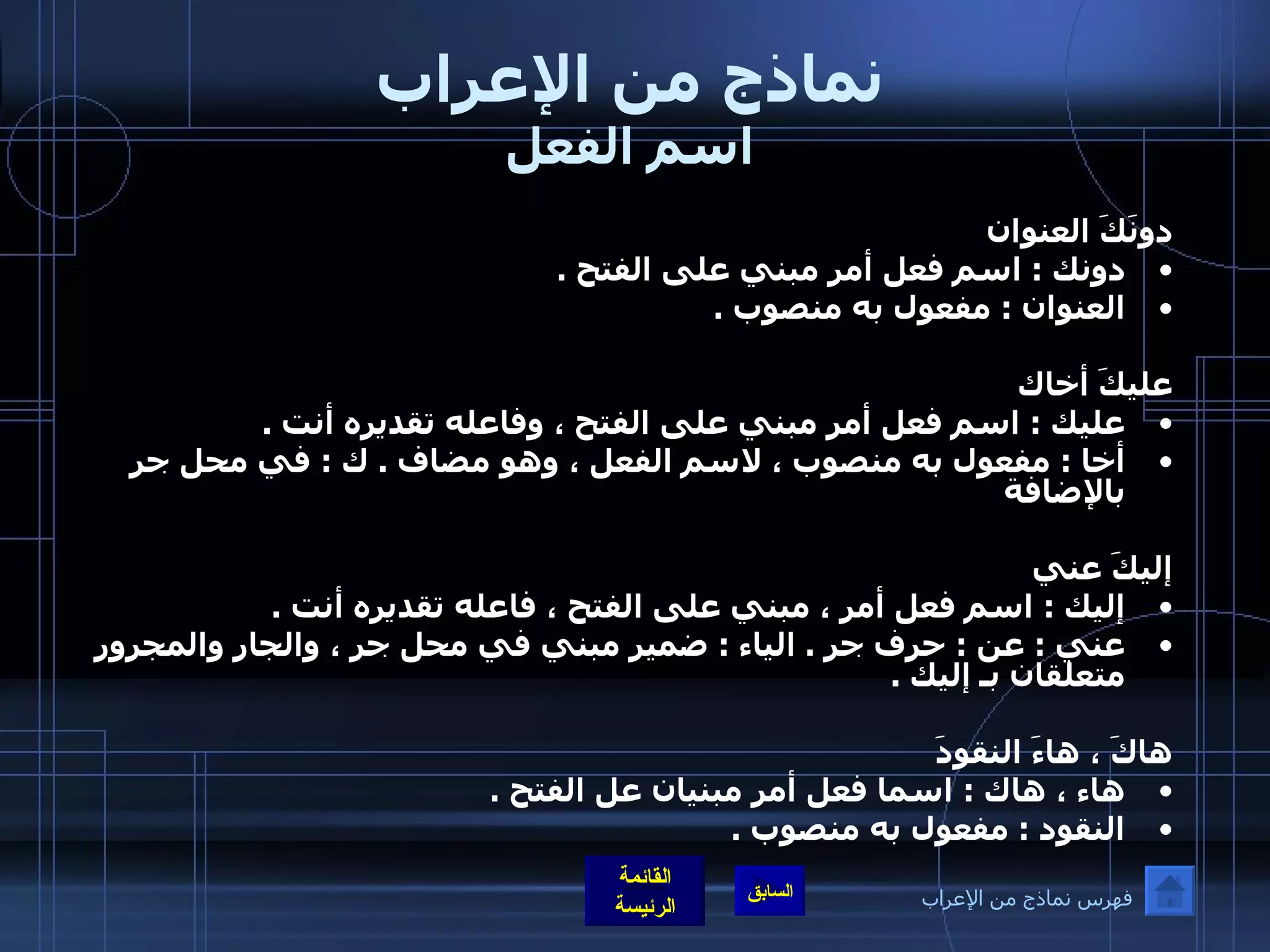 نماذج من الإعراب اسم الفعل دونَكَ العنوان  دونك  :  اسم فعل أمر مبني على الفتح  .  العنوان  :  مفعول به منصوب  .    عليكَ أخاك  عليك  :  اسم فعل أمر مبني على الفتح ، وفاعله تقديره أنت  .  أخا  :  مفعول به منصوب ، لاسم الفعل ، وهو مضاف  .  ك  :  في محل جر بالإضافة إليكَ عني  إليك  :  اسم فعل أمر ، مبني على الفتح ، فاعله تقديره أنت  .  عني  :  عن  :  حرف جر  .  الياء  :  ضمير مبني في محل جر ، والجار والمجرور متعلقان بـ إليك  .    هاكَ ، هاءَ النقودَ هاء ، هاك  :  اسما فعل أمر مبنيان عل الفتح  .  النقود  :  مفعول به منصوب  .    فهرس نماذج من الإعراب 