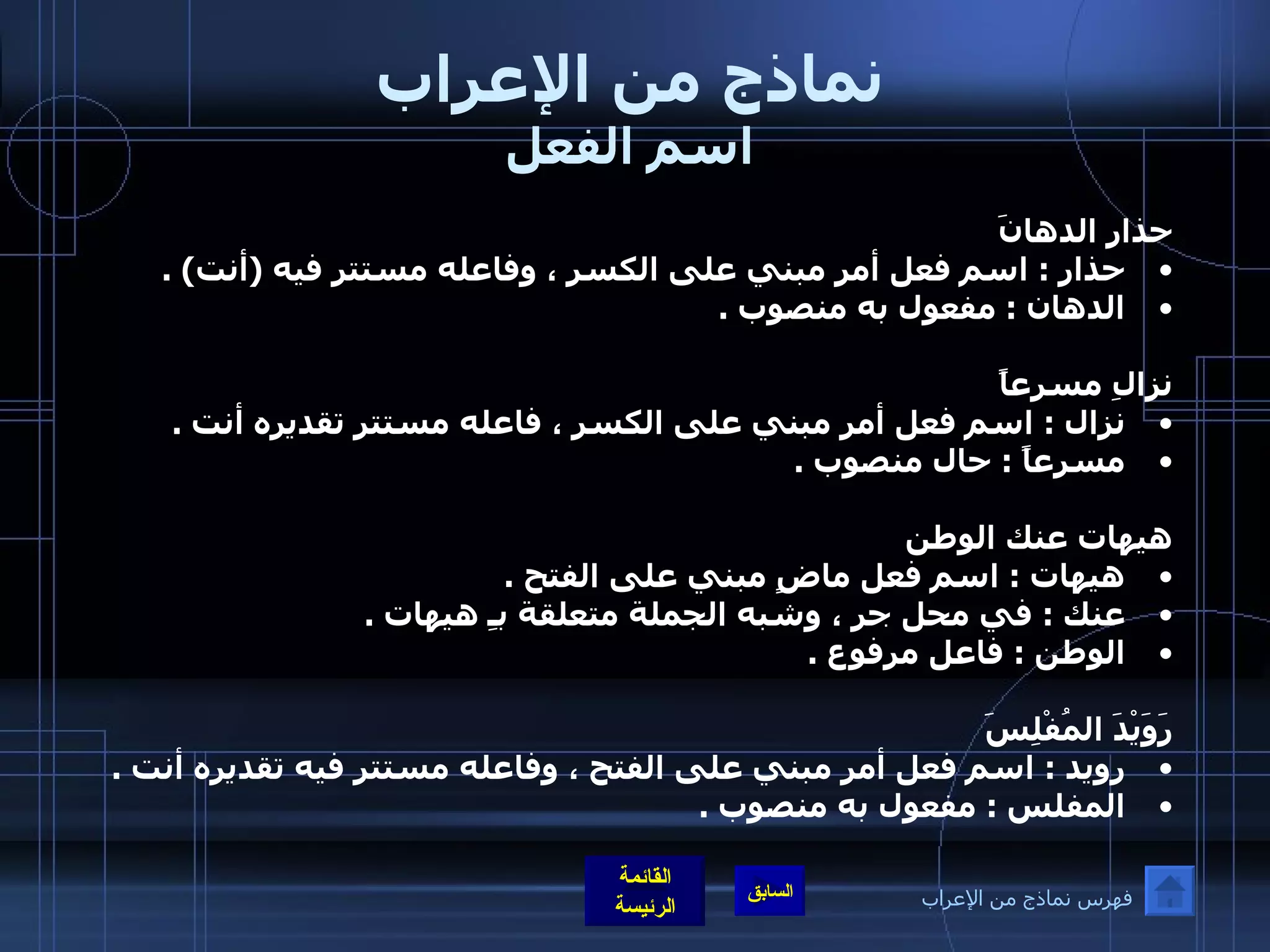 نماذج من الإعراب اسم الفعل حذارِ الدهانَ  حذار  :  اسم فعل أمر مبني على الكسر ، وفاعله مستتر فيه  ( أنت ) .  الدهان  :  مفعول به منصوب  .    نزالِ مسرعاً  نزال  :  اسم فعل أمر مبني على الكسر ، فاعله مستتر تقديره أنت  .  مسرعاً  :  حال منصوب  .  هيهات عنك الوطن  هيهات  :  اسم فعل ماضٍ مبني على الفتح  .  عنك  :  في محل جر ، وشبه الجملة متعلقة بـِ هيهات  .  الوطن  :  فاعل مرفوع  .  رَوَيْدَ المُفْلِسَ  رويد  :  اسم فعل أمر مبني على الفتح ، وفاعله مستتر فيه تقديره أنت  .  المفلس  :  مفعول به منصوب  .   فهرس نماذج من الإعراب 