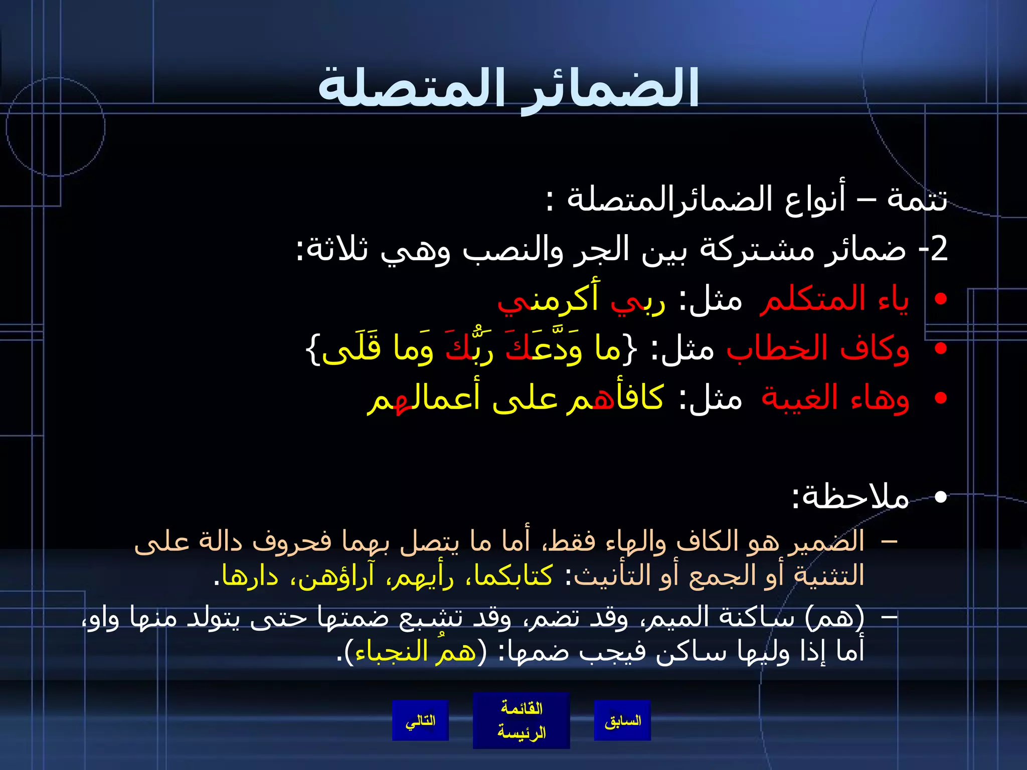 الضمائر المتصلة تتمة – أنواع الضمائرالمتصلة  : 2-  ضمائر مشتركة بين الجر والنصب وهي ثلاثة :  ياء المتكلم   مثل :  رب ي  أَكرمن ي وكاف الخطاب  مثل : { ما وَدَّعَ كَ  رَبُّ كَ  وَما قَلَى }  وهاء الغيبة  مثل :  كافأ ه م على أعمال ه م ملاحظة :  الضمير هو الكاف والهاء فقط، أما ما يتصل بهما فحروف دالة على التثنية أو الجمع أو التأنيث :  كتابكما، رأيهم، آراؤهن، دارها . ( هم )  ساكنة الميم، وقد تضم، وقد تشبع ضمتها حتى يتولد منها واو، أما إذا وليها ساكن فيجب ضمها : ( همُ النجباء ). التالي 