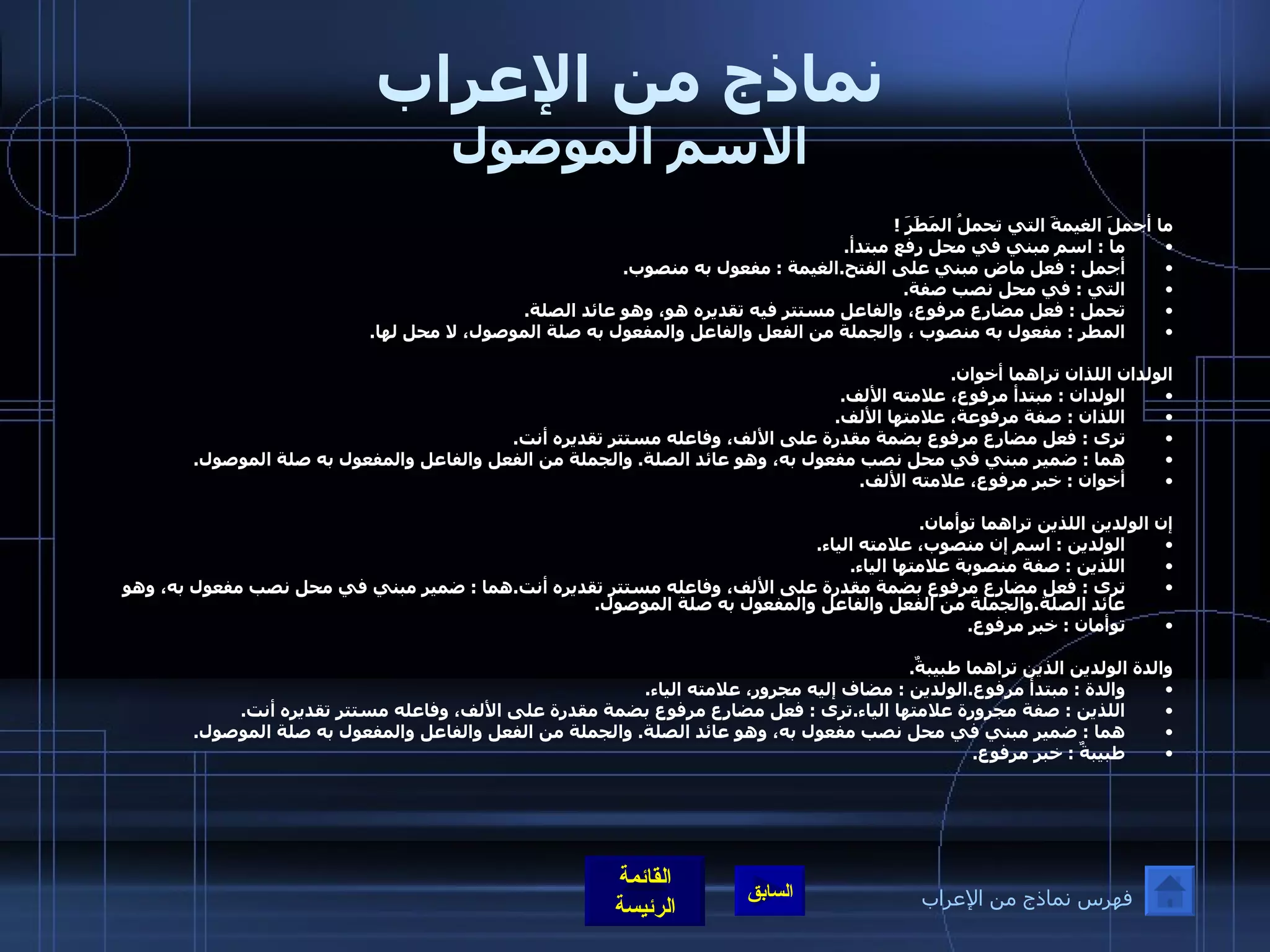 نماذج من الإعراب الاسم الموصول ما أجملَ الغيمةَ التي تحملُ المَطَرَ  !  ما  :  اسم مبني في محل رفع مبتدأ . أجمل  :  فعل ماض مبني على الفتح . الغيمة  :  مفعول به منصوب .   التي  :  في محل نصب صفة . تحمل  :  فعل مضارع مرفوع، والفاعل مستتر فيه تقديره هو، وهو عائد الصلة . المطر  :  مفعول به منصوب ، والجملة من الفعل والفاعل والمفعول به صلة الموصول، لا محل لها .  الولدان اللذان تراهما أخوان . الولدان  :  مبتدأ مرفوع، علامته الألف . اللذان  :  صفة مرفوعة، علامتها الألف . ترى  :  فعل مضارع مرفوع بضمة مقدرة على الألف، وفاعله مستتر تقديره أنت . هما  :  ضمير مبني في محل نصب مفعول به، وهو عائد الصلة .  والجملة من الفعل والفاعل والمفعول به صلة الموصول . أخوان  :  خبر مرفوع، علامته الألف .   إن الولدين اللذين تراهما توأمان . الولدين  :  اسم إن منصوب، علامته الياء . اللذين  :  صفة منصوبة علامتها الياء . ترى  :  فعل مضارع مرفوع بضمة مقدرة على الألف، وفاعله مستتر تقديره أنت . هما  :  ضمير مبني في محل نصب مفعول به، وهو عائد الصلة . والجملة من الفعل والفاعل والمفعول به صلة الموصول . توأمان  :  خبر مرفوع .  والدة الولدين الذين تراهما طبيبةٌ . والدة  :  مبتدأ مرفوع . الولدين  :  مضاف إليه مجرور، علامته الياء . اللذين  :  صفة مجرورة علامتها الياء . ترى  :  فعل مضارع مرفوع بضمة مقدرة على الألف، وفاعله مستتر تقديره أنت . هما  :  ضمير مبني في محل نصب مفعول به، وهو عائد الصلة .  والجملة من الفعل والفاعل والمفعول به صلة الموصول . طبيبةٌ  :  خبر مرفوع . فهرس نماذج من الإعراب 