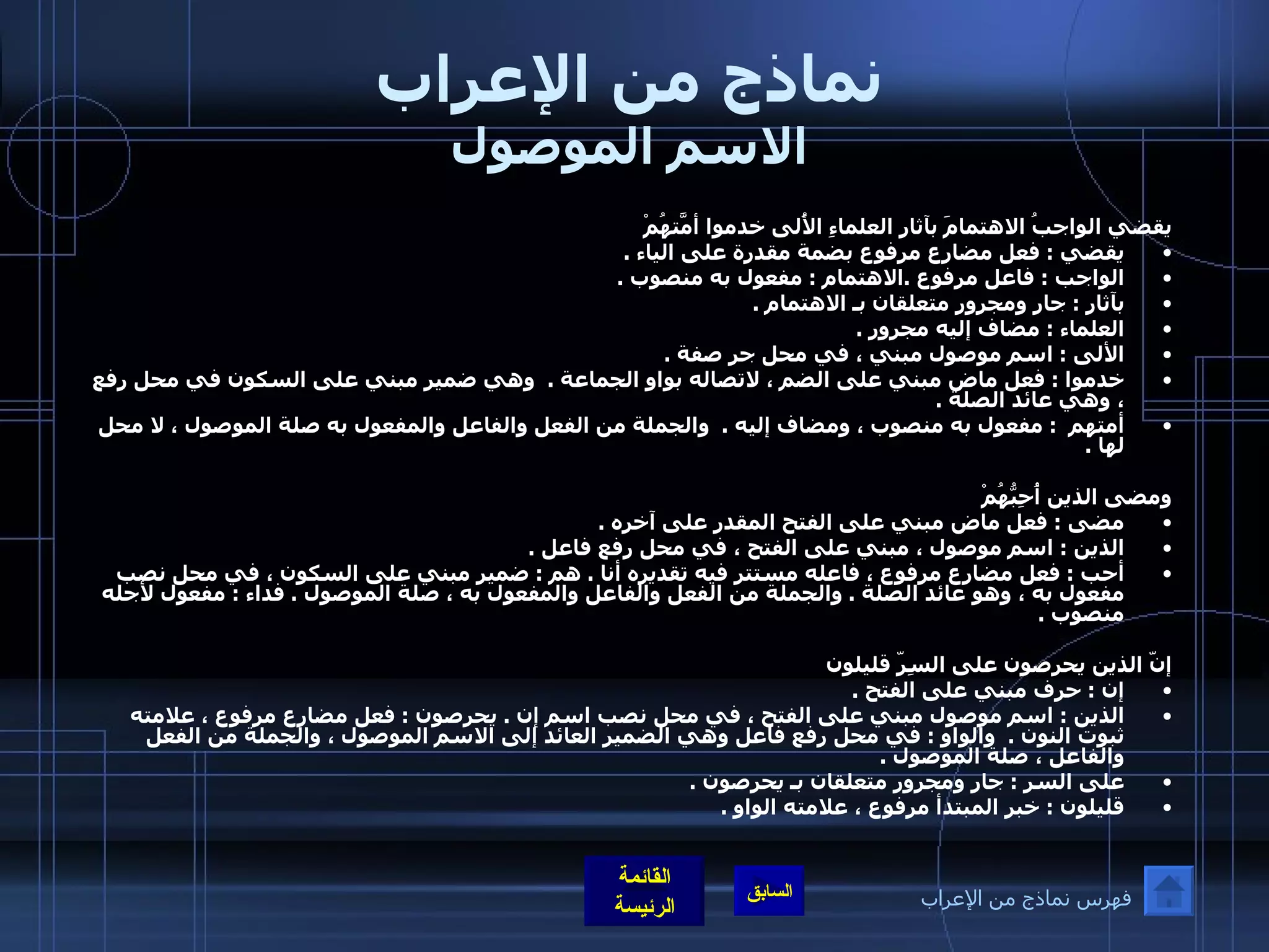 نماذج من الإعراب الاسم الموصول يقضي الواجبُ الاهتمامَ بآثارِ العلماءِ الأُلى خدموا أمّتَهُمْ يقضي  :  فعل مضارع مرفوع بضمة مقدرة على الياء  . الواجب  :  فاعل مرفوع  . الاهتمام  :  مفعول به منصوب  .  بآثار  :  جار ومجرور متعلقان بـ الاهتمام  .  العلماء  :  مضاف إليه مجرور  .  الألى  :  اسم موصول مبني ، في محل جر صفة  .  خدموا  :  فعل ماض مبني على الضم ، لاتصاله بواو الجماعة  .   وهي ضمير مبني على السكون في محل رفع ، وهي عائد الصلة  .  أمتهم   :  مفعول به منصوب ، ومضاف إليه  .   والجملة من الفعل والفاعل والمفعول به صلة الموصول ، لا محل لها  .    ومضى الذين أُحِبُّهُمْ  مضى  :  فعل ماض مبني على الفتح المقدر على آخره  .  الذين  :  اسم موصول ، مبني على الفتح ، في محل رفع فاعل  .  أحب  :  فعل مضارع مرفوع ، فاعله مستتر فيه تقديره أنا  .  هم  :  ضمير مبني على السكون ، في محل نصب مفعول به ، وهو عائد الصلة  .  والجملة من الفعل والفاعل والمفعول به ، صلة الموصول  .  فداء  :  مفعول لأجله منصوب  .  إنّ الذين يحرِصون على السِرّ قليلون  إن  :  حرف مبني على الفتح  .  الذين  :  اسم موصول مبني على الفتح ، في محل نصب اسم إن  .  يحرصون  :  فعل مضارع مرفوع ، علامته ثبوت النون  .   والواو  :  في محل رفع فاعل وهي الضمير العائد إلى الاسم الموصول ، والجملة من الفعل والفاعل ، صلة الموصول  . على السر  :  جار ومجرور متعلقان بـ يحرصون  . قليلون  :  خبر المبتدأ مرفوع ، علامته الواو  .  فهرس نماذج من الإعراب 