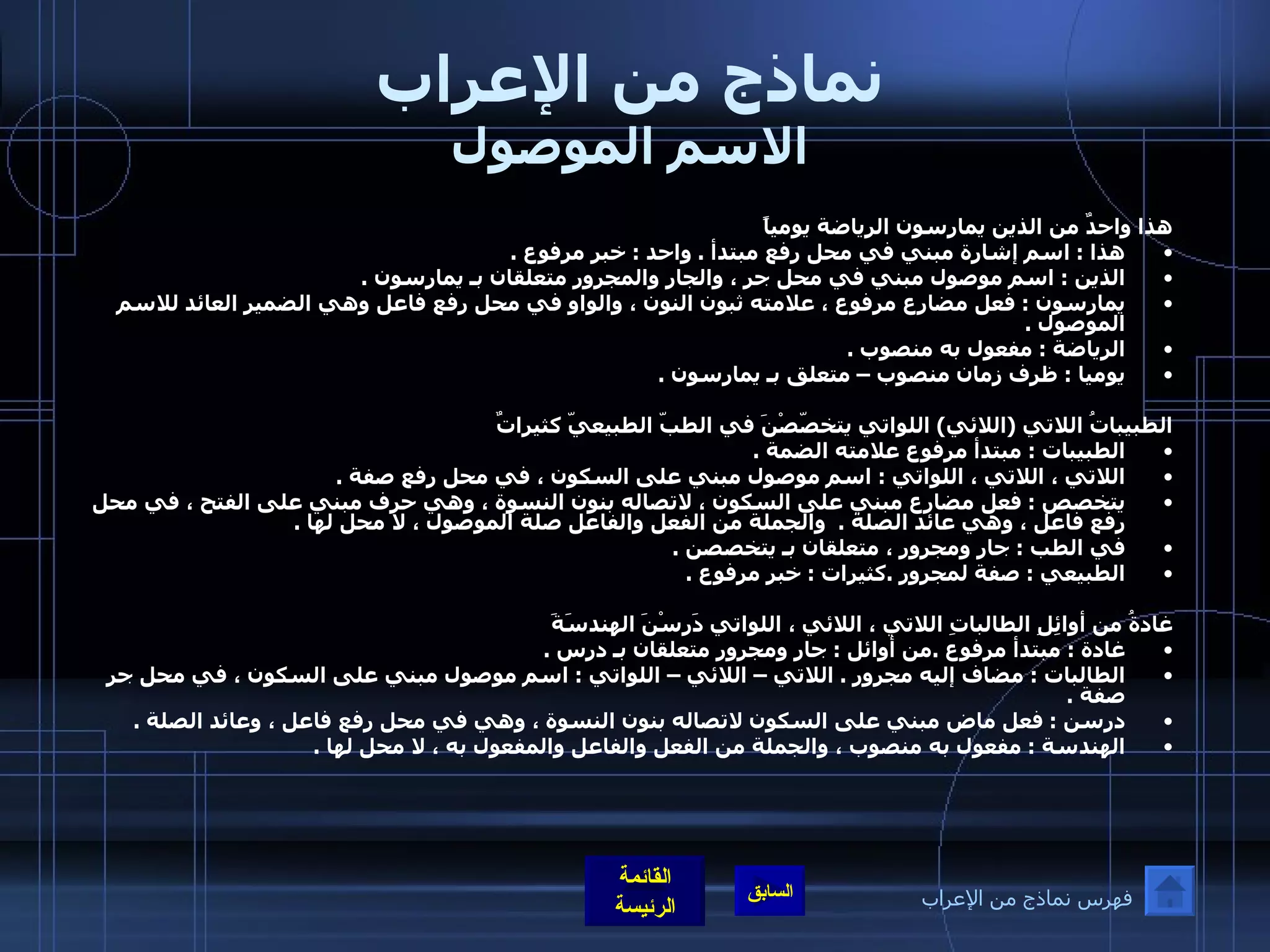 نماذج من الإعراب الاسم الموصول هذا واحدٌ من الذين يمارسون الرياضة يومياً هذا  :  اسم إشارة مبني في محل رفع مبتدأ  .  واحد  :  خبر مرفوع  .  الذين  :  اسم موصول مبني في محل جر ، والجار والمجرور متعلقان بـ يمارسون  . يمارسون  :  فعل مضارع مرفوع ، علامته ثبون النون ، والواو في محل رفع فاعل وهي الضمير العائد للاسم الموصول  . الرياضة  :  مفعول به منصوب  .  يوميا  :  ظرف زمان منصوب – متعلق بـ يمارسون  . الطبيباتُ اللاتي  ( اللائي )  اللواتي يتخصّصْنَ في الطبّ الطبيعيّ كثيراتٌ  الطبيبات  :  مبتدأ مرفوع علامته الضمة  .    اللاتي ، اللاتي ، اللواتي  :  اسم موصول مبني على السكون ، في محل رفع صفة  .  يتخصص  :  فعل مضارع مبني على السكون ، لاتصاله بنون النسوة ، وهي حرف مبني على الفتح ، في محل رفع فاعل ، وهي عائد الصلة  .   والجملة من الفعل والفاعل صلة الموصول ، لا محل لها  .  في الطب  :  جار ومجرور ، متعلقان بـ يتخصصن  .  الطبيعي  :  صفة لمجرور  . كثيرات  :  خبر مرفوع  . غادةُ من أوائِلِ الطالباتِ اللاتي ، اللائي ، اللواتي دَرسْنَ الهندسَةَ غادة  :  مبتدأ مرفوع  . من أوائل  :  جار ومجرور متعلقان بـ درس  . الطالبات  :  مضاف إليه مجرور  .  اللاتي – اللائي – اللواتي  :  اسم موصول مبني على السكون ، في محل جر صفة  . درسن  :  فعل ماض مبني على السكون لاتصاله بنون النسوة ، وهي في محل رفع فاعل ، وعائد الصلة  .  الهندسة  :  مفعول به منصوب ، والجملة من الفعل والفاعل والمفعول به ، لا محل لها  .  فهرس نماذج من الإعراب 