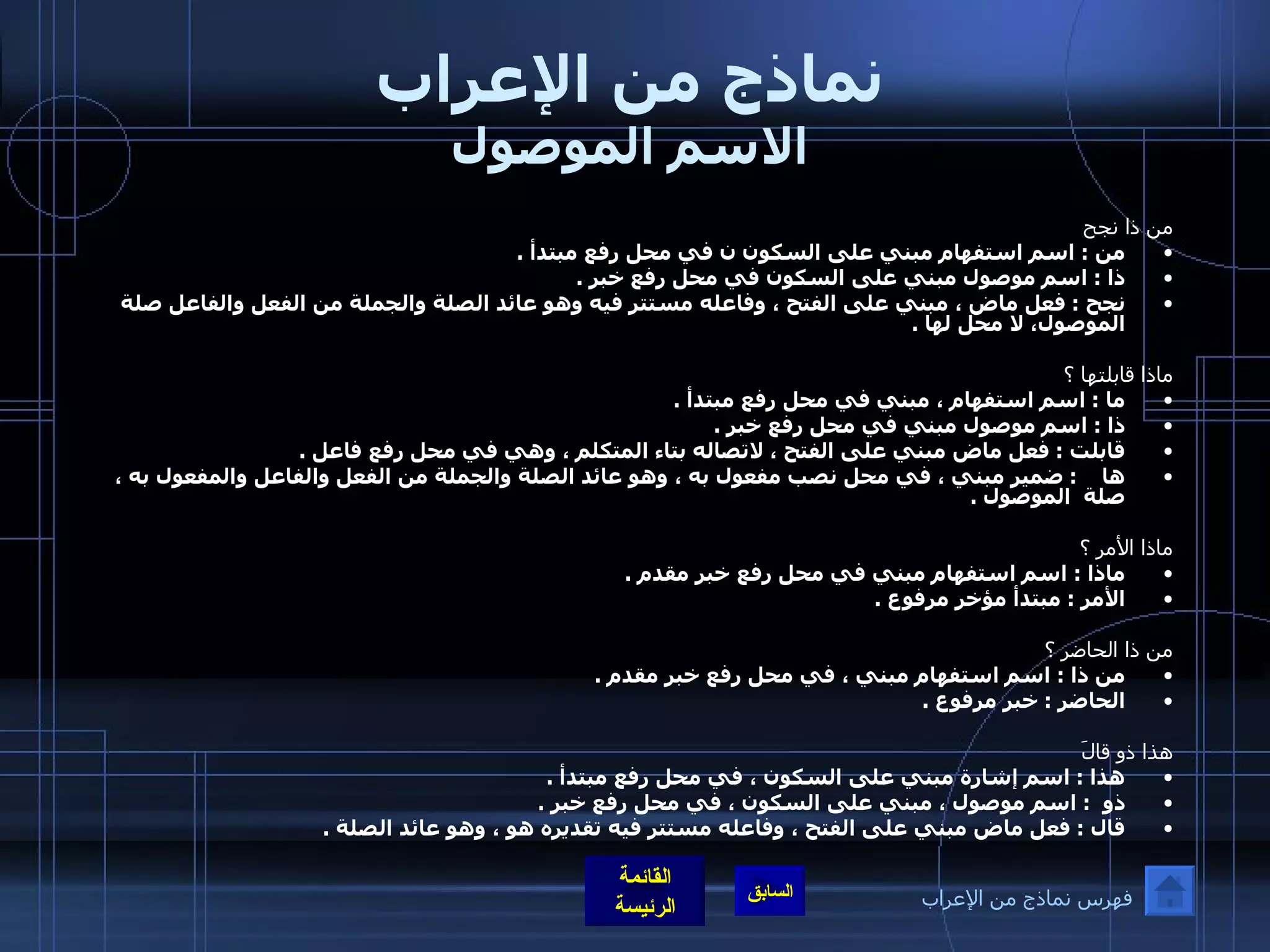 نماذج من الإعراب الاسم الموصول من ذا نجح من  :  اسم استفهام مبني على السكون ن في محل رفع مبتدأ  .  ذا  :  اسم موصول مبني على السكون في محل رفع خبر  .  نجح  :  فعل ماض ، مبني على الفتح ، وفاعله مستتر فيه وهو عائد الصلة والجملة من الفعل والفاعل صلة الموصول، لا محل لها  .   ماذا قابلتها ؟ ما  :  اسم استفهام ، مبني في محل رفع مبتدأ  .  ذا  :  اسم موصول مبني في محل رفع خبر  .  قابلت  :  فعل ماض مبني على الفتح ، لاتصاله بتاء المتكلم ، وهي في محل رفع فاعل  . ها     :  ضمير مبني ، في محل نصب مفعول به ، وهو عائد الصلة والجملة من الفعل والفاعل والمفعول به ، صلة    الموصول  .  ماذا الأمر ؟  ماذا  :  اسم استفهام مبني في محل رفع خبر مقدم  . الأمر  :  مبتدأ مؤخر مرفوع  .   من ذا الحاضر ؟  من ذا  :  اسم استفهام مبني ، في محل رفع خبر مقدم  .  الحاضر  :  خبر مرفوع  .  هذا ذو قالَ  هذا  :  اسم إشارة مبني على السكون ، في محل رفع مبتدأ  . ذو   :  اسم موصول ، مبني على السكون ، في محل رفع خبر  .  قال  :  فعل ماض مبني على الفتح ، وفاعله مستتر فيه تقديره هو ، وهو عائد الصلة  .   فهرس نماذج من الإعراب 