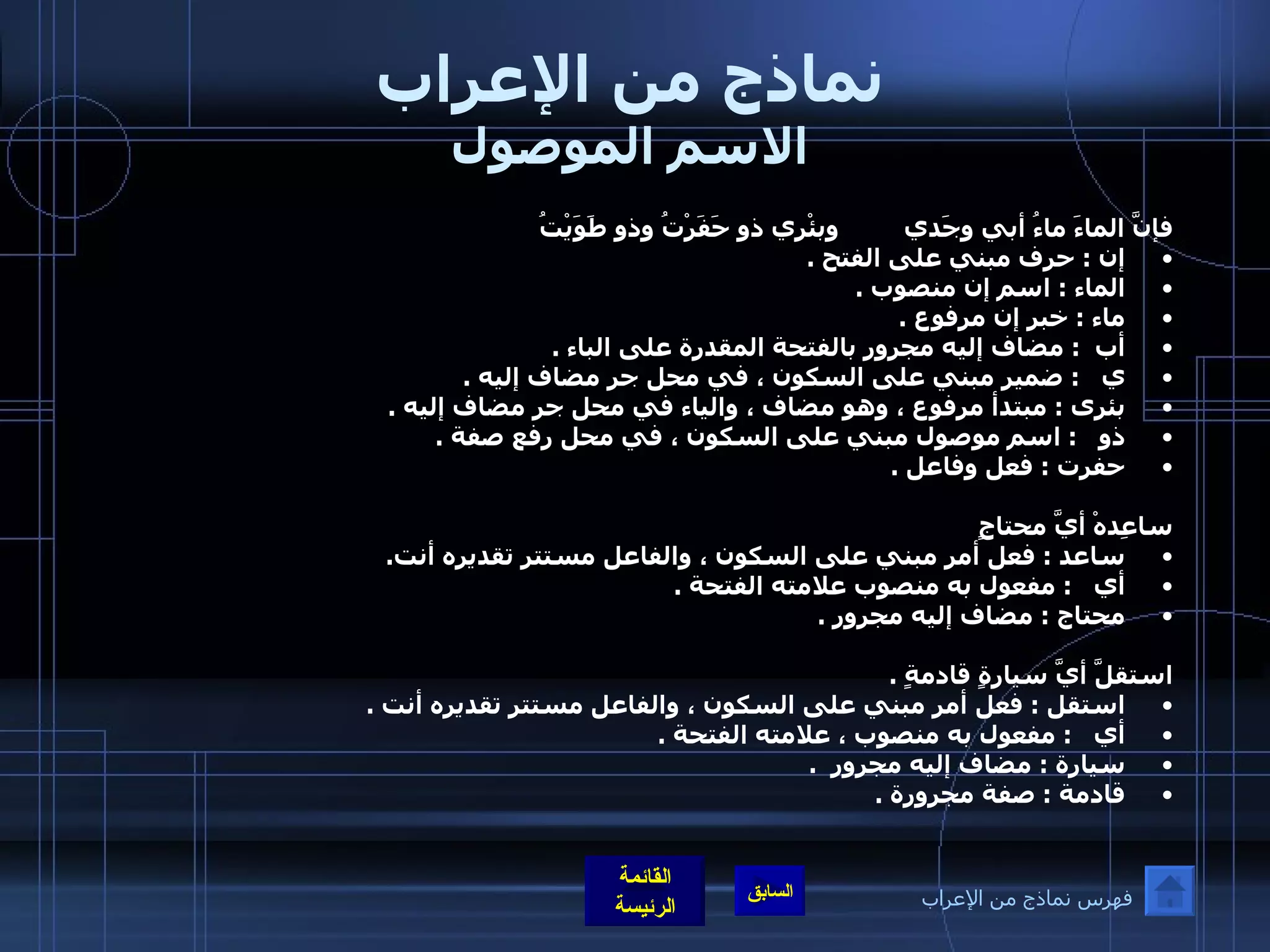 نماذج من الإعراب الاسم الموصول فإنَّ الماءَ ماءُ أبي وجَدي         وبئْري ذو حَفَرْتُ وذو طَوَيْتُ إن  :  حرف مبني على الفتح  . الماء  :  اسم إن منصوب  .  ماء  :  خبر إن مرفوع  .  أب   :  مضاف إليه مجرور بالفتحة المقدرة على الباء  .  ي    :  ضمير مبني على السكون ، في محل جر مضاف إليه  .  بئرى  :  مبتدأ مرفوع ، وهو مضاف ، والياء في محل جر مضاف إليه  . ذو    :  اسم موصول مبني على السكون ، في محل رفع صفة  .  حفرت  :  فعل وفاعل  .     ساعِدهْ أيَّ محتاجٍ  ساعد  :  فعل أمر مبني على السكون ، والفاعل مستتر تقديره أنت .  أي    :  مفعول به منصوب علامته الفتحة  . محتاج  :  مضاف إليه مجرور  .   استقلَّ أيَّ سيارةٍ قادمةٍ  .  استقل  :  فعل أمر مبني على السكون ، والفاعل مستتر تقديره أنت  .  أي    :  مفعول به منصوب ، علامته الفتحة  .  سيارة  :  مضاف إليه مجرور   . قادمة  :  صفة مجرورة  .   فهرس نماذج من الإعراب 