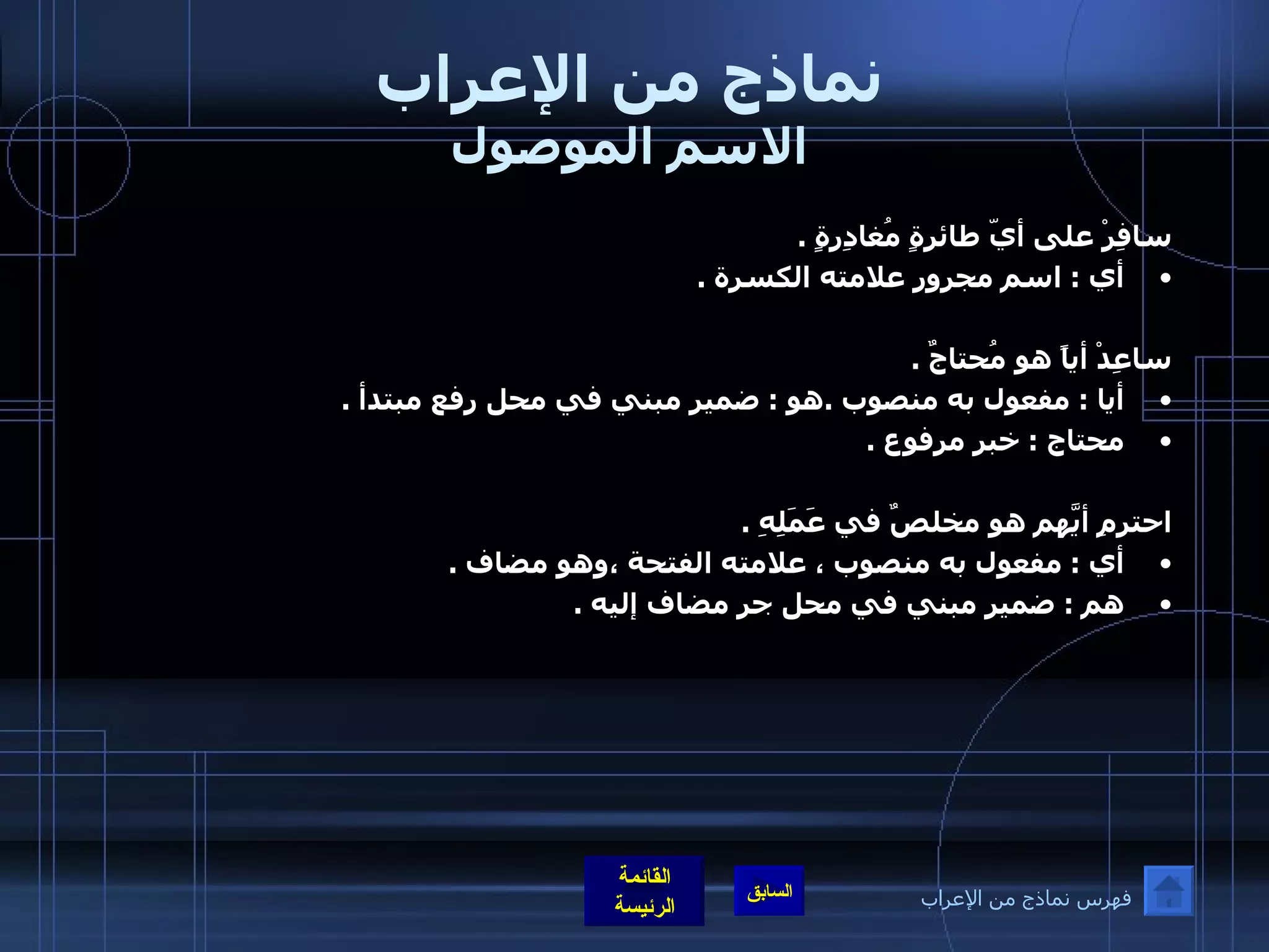 نماذج من الإعراب الاسم الموصول سافِرْ على أيّ طائرةٍ مُغادِرةٍ  .  أي  :  اسم مجرور علامته الكسرة  .  ساعِدْ أياً هو مُحتاجٌ  .  أيا  :  مفعول به منصوب  . هو  :  ضمير مبني في محل رفع مبتدأ  . محتاج  :  خبر مرفوع  .  احترمِ أيَّهم هو مخلصٌ في عَمَلِهِ  .  أي  :  مفعول به منصوب ، علامته الفتحة ،وهو مضاف  .  هم  :  ضمير مبني في محل جر مضاف إليه  . فهرس نماذج من الإعراب 