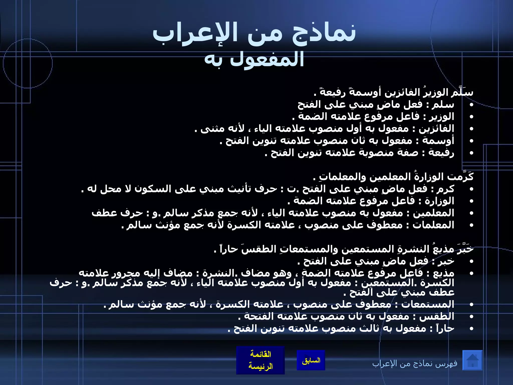 نماذج من الإعراب المفعول به سَلّمَ الوزيرُ الفائزين أوسمةً رفيعةً  . سلم  :  فعل ماضٍ مبني على الفتح  الوزير  :  فاعل مرفوع علامته الضمة  . الفائزين  :  مفعول به أول منصوب علامته الياء ، لأنه مثنى  .   أوسمة  :  مفعول به ثان منصوب علامته تنوين الفتح  . رفيعة  :  صفة منصوبة علامته تنوين الفتح  .    كَرّمَت الوزارةُ المعلمين والمعلماتِ  . كرم  :  فعل ماضٍ مبني على الفتح  . ت  :  حرف تأنيث مبني على السكون لا محل له  . الوزارة  :  فاعل مرفوع علامته الضمة  . المعلمين  :  مفعول به منصوب علامته الياء ، لأنه جمع مذكر سالم  . و  :  حرف عطف  المعلمات  :  معطوف على منصوب ، علامته الكسرة لأنه جمع مؤنث سالم  .   خَبَّرَ مذيعُ النشرةِ المستمعين والمستمعاتِ الطقسَ حاراً  . خبر  :  فعل ماضٍ مبني على الفتح  . مذيع  :  فاعل مرفوع علامته الضمة ، وهو مضاف  . النشرة  :  مضاف إليه مجرور علامته الكسرة  . المستمعين  :  مفعول به أول منصوب علامته الياء ، لأنه جمع مذكر سالم  . و  :  حرف عطف مبني على الفتح  . المستمعات  :  معطوف على منصوب ، علامته الكسرة ، لأنه جمع مؤنث سالم  . الطقس  :  مفعول به ثان منصوب علامته الفتحة  . حاراً  :  مفعول به ثالث منصوب علامته تنوين الفتح  . فهرس نماذج من الإعراب 