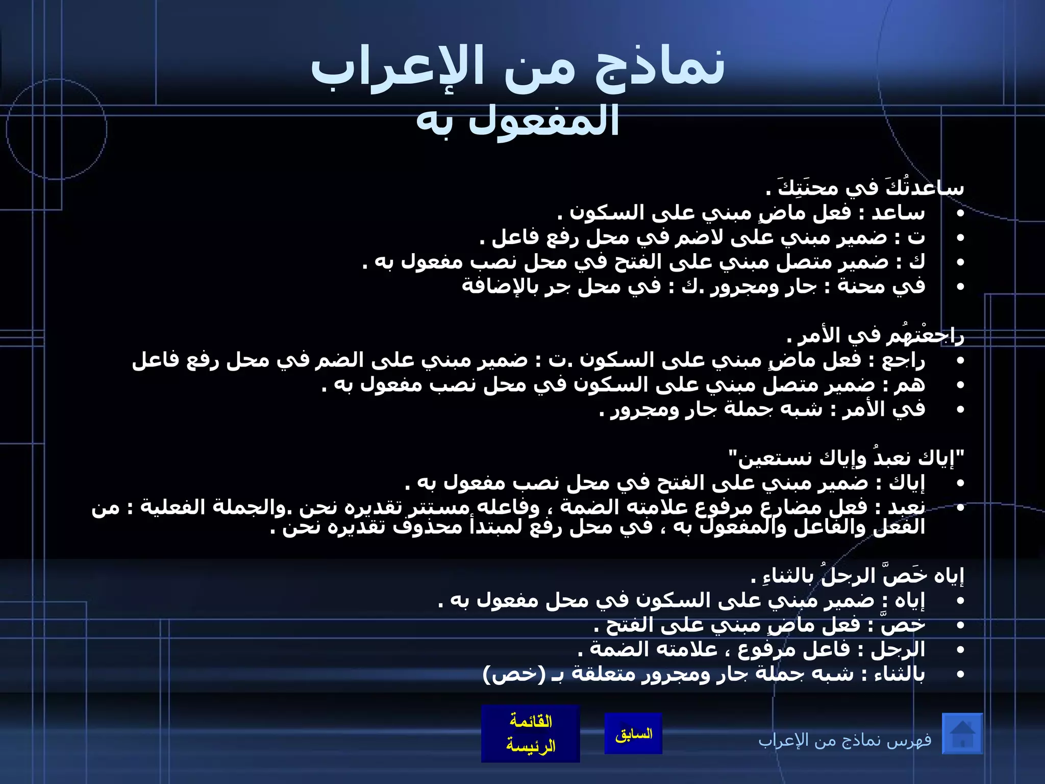 نماذج من الإعراب المفعول به ساعدتُكَ في محنَتِكَ  . ساعد  :  فعل ماضٍ مبني على السكون  . ت  :  ضمير مبني على لاضم في محل رفع فاعل  . ك  :  ضمير متصل مبني على الفتح في محل نصب مفعول به  . في محنة  :  جار ومجرور  . ك  :  في محل جر بالإضافة     راجعْتهُم في الأمرِ  . راجع  :  فعل ماضٍ مبني على السكون  . ت  :  ضمير مبني على الضم في محل رفع فاعل   هم  :  ضمير متصل مبني على السكون في محل نصب مفعول به  . في الأمر  :  شبه جملة جار ومجرور  .     " إياك نعبدُ وإياك نستعين "  إياك  :  ضمير مبني على الفتح في محل نصب مفعول به  . نعبد  :  فعل مضارع مرفوع علامته الضمة ، وفاعله مستتر تقديره نحن  . والجملة الفعلية  :  من الفعل والفاعل والمفعول به ، في محل رفع لمبتدأ محذوف تقديره نحن  .    إياه خَصَّ الرجلُ بالثناءِ  . إياه  :  ضمير مبني على السكون في محل مفعول به  . خصَّ  :  فعل ماضٍ مبني على الفتح  . الرجل  :  فاعل مرفوع ، علامته الضمة  . بالثناء  :  شبه جملة جار ومجرور متعلقة بـ  ( خص )   فهرس نماذج من الإعراب 