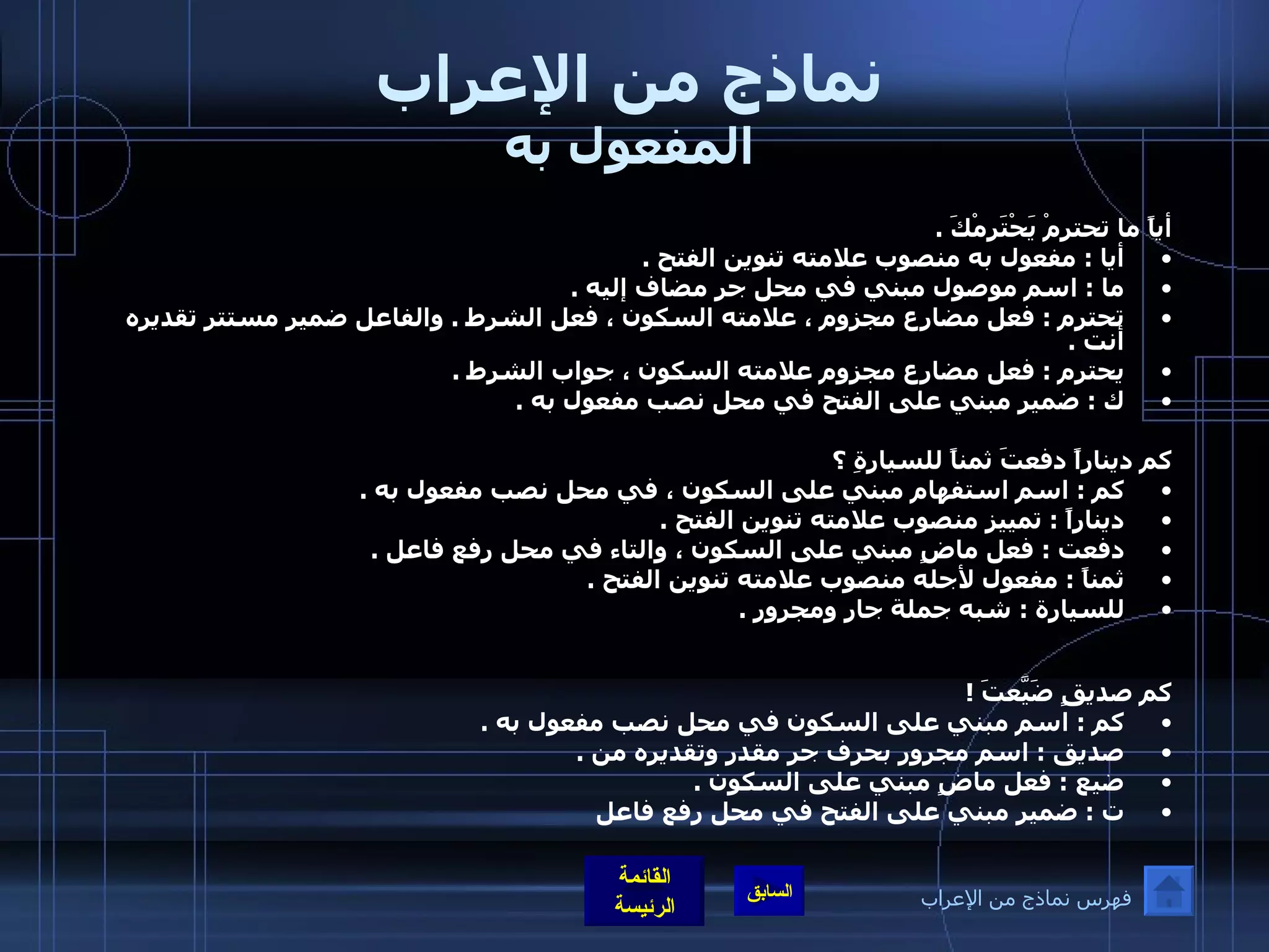 نماذج من الإعراب المفعول به أياً ما تحترمْ يَحْتَرِمْكَ  . أيا  :  مفعول به منصوب علامته تنوين الفتح  . ما  :  اسم موصول مبني في محل جر مضاف إليه  . تحترم  :  فعل مضارع مجزوم ، علامته السكون ، فعل الشرط  .  والفاعل ضمير مستتر تقديره أنت  . يحترم  :  فعل مضارع مجزوم علامته السكون ، جواب الشرط  . ك  :  ضمير مبني على الفتح في محل نصب مفعول به  . كم ديناراً دفعتَ ثمناً للسيارةِ ؟ كم  :  اسم استفهام مبني على السكون ، في محل نصب مفعول به  . ديناراً  :  تمييز منصوب علامته تنوين الفتح  . دفعت  :  فعل ماضٍ مبني على السكون ، والتاء في محل رفع فاعل  . ثمناً  :  مفعول لأجله منصوب علامته تنوين الفتح  . للسيارة  :  شبه جملة جار ومجرور  .   كم صديقٍ ضَيَّعتَ  ! كم  :  اسم مبني على السكون في محل نصب مفعول به  . صديق  :  اسم مجرور بحرف جر مقدر وتقديره من  . ضيع  :  فعل ماضٍ مبني على السكون  . ت  :  ضمير مبني على الفتح في محل رفع فاعل   فهرس نماذج من الإعراب 