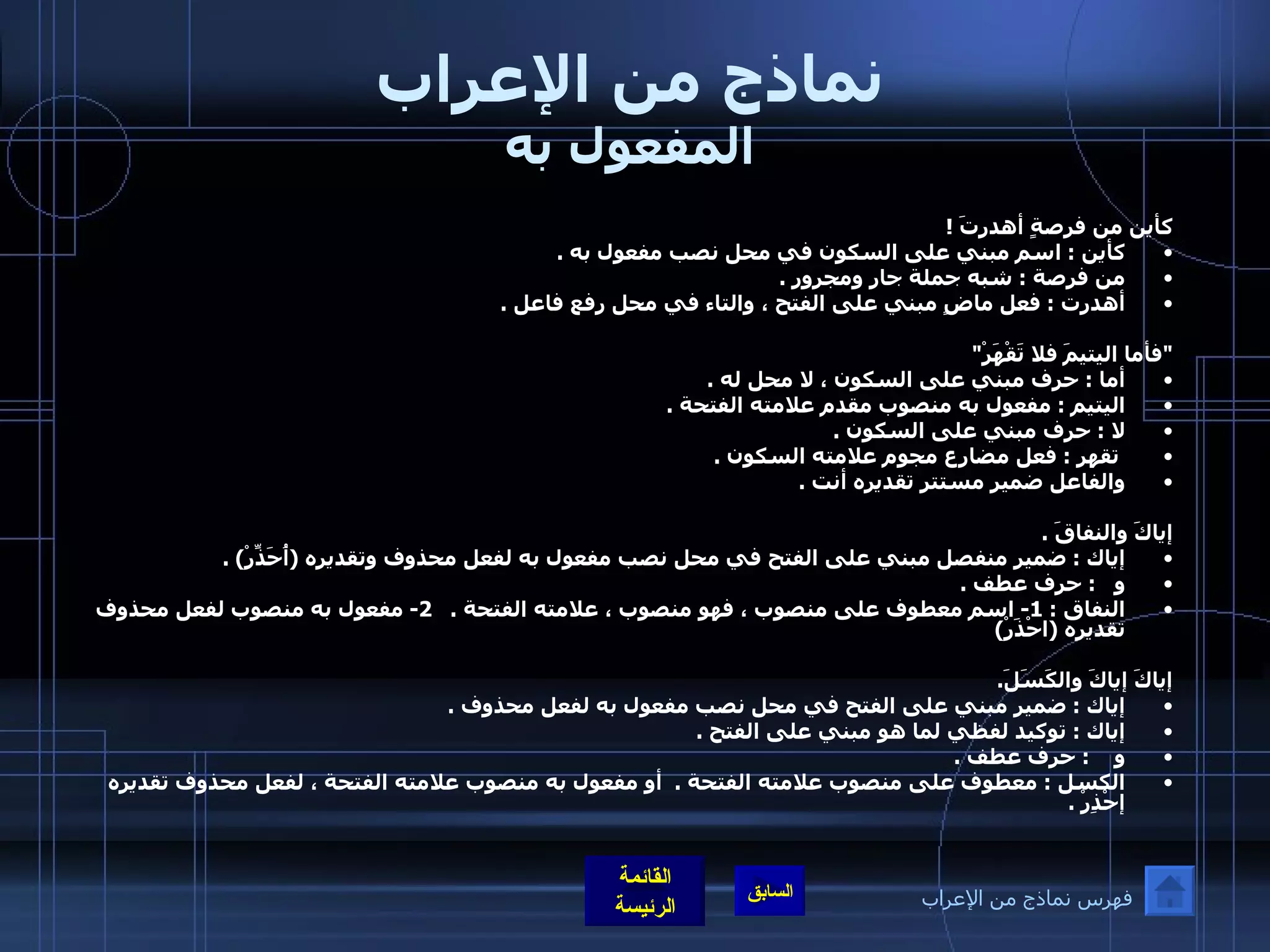 نماذج من الإعراب المفعول به كأين من فرصةٍ أهدرتَ  !  كأين  :  اسم مبني على السكون في محل نصب مفعول به  . من فرصة  :  شبه جملة جار ومجرور  . أهدرت  :  فعل ماضٍ مبني على الفتح ، والتاء في محل رفع فاعل  . " فأما اليتيمَ فلا تَقْهَرْ " أما  :  حرف مبني على السكون ، لا محل له  . اليتيم  :  مفعول به منصوب مقدم علامته الفتحة  . لا  :  حرف مبني على السكون  .   تقهر  :  فعل مضارع مجوم علامته السكون  . والفاعل ضمير مستتر تقديره أنت  . إياكَ والنفاقَ  . إياك  :  ضمير منفصل مبني على الفتح في محل نصب مفعول به لفعل محذوف وتقديره  ( أُحَذِّرْ ) . و    :  حرف عطف  . النفاق  : 1-  اسم معطوف على منصوب ، فهو منصوب ، علامته الفتحة  .   2-  مفعول به منصوب لفعل محذوف تقديره  ( احْذَرْ )    إياكَ إياكَ والكَسَلَ . إياك  :  ضمير مبني على الفتح في محل نصب مفعول به لفعل محذوف  . إياك  :  توكيد لفظي لما هو مبني على الفتح  . و     :  حرف عطف  . الكسل  :  معطوف على منصوب علامته الفتحة  .   أو مفعول به منصوب علامته الفتحة ، لفعل محذوف تقديره إحْذِرْ  . فهرس نماذج من الإعراب 