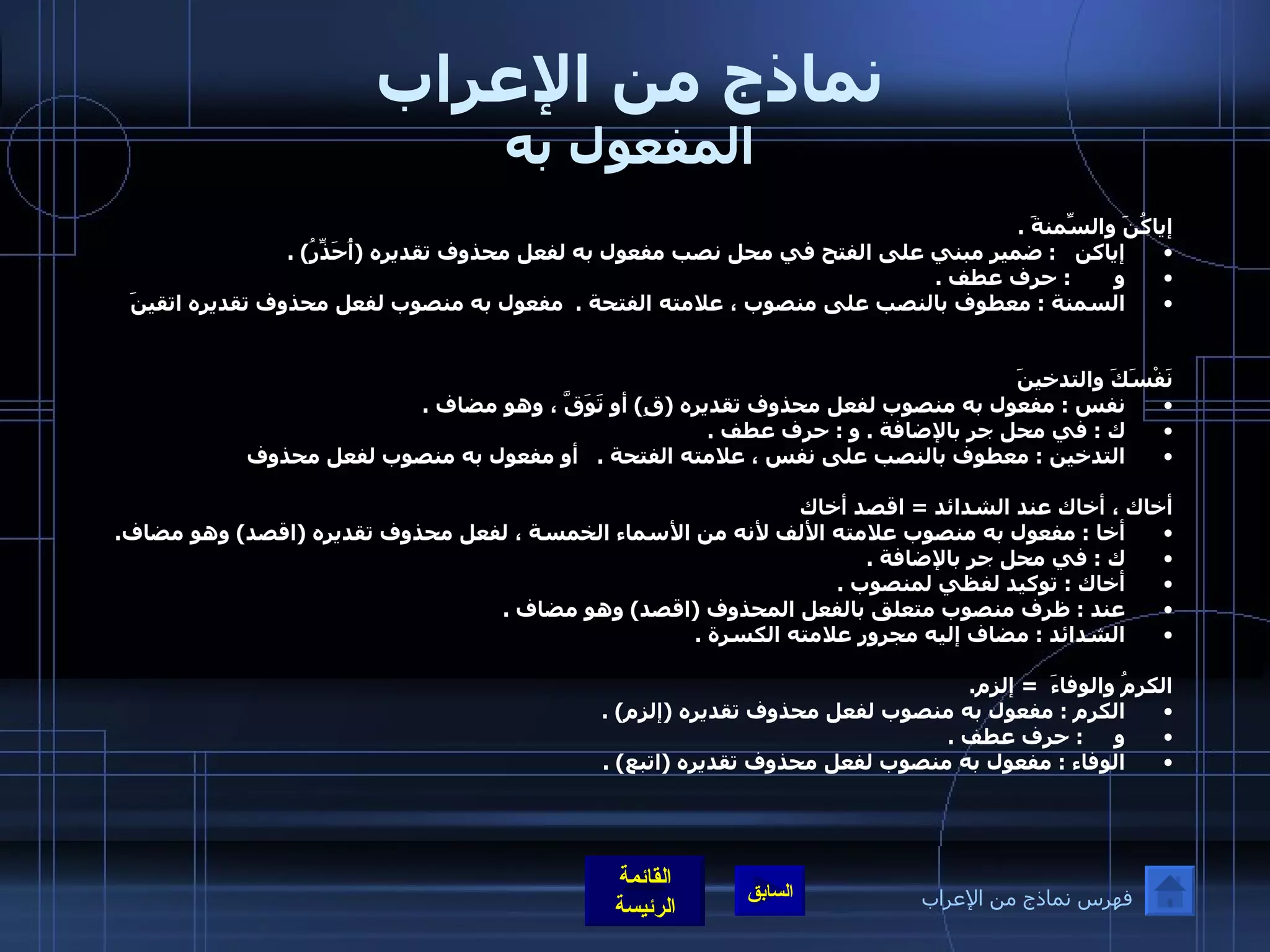 نماذج من الإعراب المفعول به إياكُنَ والسِّمنةَ  . إياكن    :  ضمير مبني على الفتح في محل نصب مفعول به لفعل محذوف تقديره  ( أُحَذِّرُ ) . و        :  حرف عطف  . السمنة  :  معطوف بالنصب على منصوب ، علامته الفتحة  .  مفعول به منصوب لفعل محذوف تقديره اتقينَ نَفْسَكَ والتدخينَ  نفس  :  مفعول به منصوب لفعل محذوف تقديره  ( قِ )  أو تَوَقَّ ، وهو مضاف  . ك  :  في محل جر بالإضافة  .  و  :  حرف عطف  . التدخين  :  معطوف بالنصب على نفس ، علامته الفتحة  .      أو مفعول به منصوب لفعل محذوف  أخاك ، أخاك عند الشدائد  =  اقصد أخاك أخا  :  مفعول به منصوب علامته الألف لأنه من الأسماء الخمسة ، لفعل محذوف تقديره  ( اقصد )  وهو مضاف . ك  :  في محل جر بالإضافة  . أخاك  :  توكيد لفظي لمنصوب  . عند  :  ظرف منصوب متعلق بالفعل المحذوف  ( اقصد )  وهو مضاف  . الشدائد  :  مضاف إليه مجرور علامته الكسرة  .   الكرمُ والوفاءَ   =  إلزم . الكرم  :  مفعول به منصوب لفعل محذوف تقديره  ( إلزم ) . و      :  حرف عطف  . الوفاء  :  مفعول به منصوب لفعل محذوف تقديره  ( اتبع ) . فهرس نماذج من الإعراب 