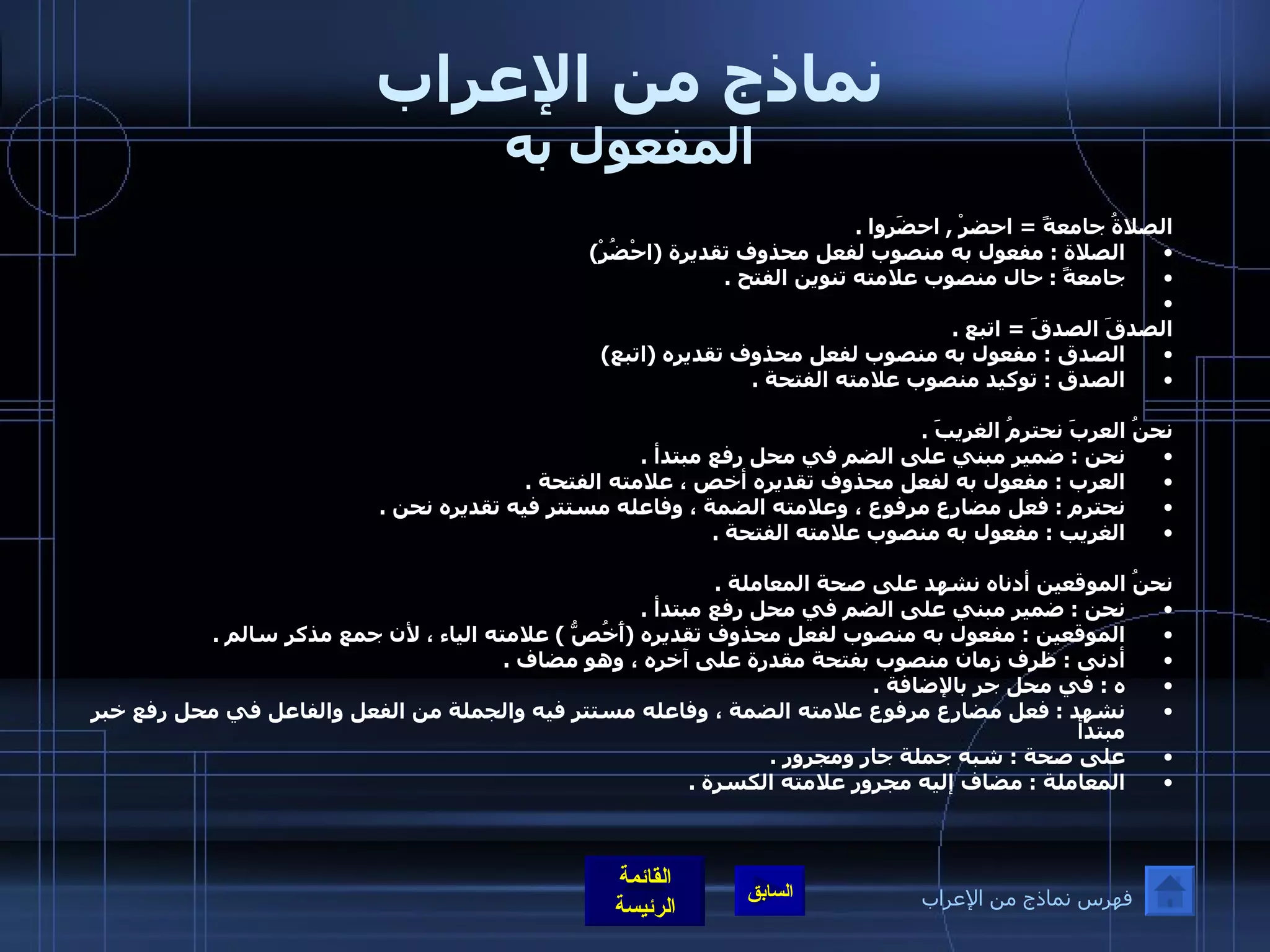 نماذج من الإعراب المفعول به الصلاةُ جامعةً  =  احضرْ  ,  احضَروا  . الصلاة  :  مفعول به منصوب لفعل محذوف تقديرة  ( احْضُرْ ) جامعةً  :  حال منصوب علامته تنوين الفتح  .   الصدقَ الصدقَ  =  اتبع  . الصدق  :  مفعول به منصوب لفعل محذوف تقديره  ( اتبع ) الصدق  :  توكيد منصوب علامته الفتحة  . نحنُ العربَ نحترمُ الغريبَ  . نحن  :  ضمير مبني على الضم في محل رفع مبتدأ  . العرب  :  مفعول به لفعل محذوف تقديره أخص ، علامته الفتحة  . نحترم  :  فعل مضارع مرفوع ، وعلامته الضمة ، وفاعله مستتر فيه تقديره نحن  . الغريب  :  مفعول به منصوب علامته الفتحة  .   نحنُ الموقعين أدناه نشهد على صحة المعاملة  . نحن  :  ضمير مبني على الضم في محل رفع مبتدأ  . الموقعين  :  مفعول به منصوب لفعل محذوف تقديره  ( أَخُصُّ  )  علامته الياء ، لأن جمع مذكر سالم  . أدنى  :  ظرف زمان منصوب بفتحة مقدرة على آخره ، وهو مضاف  . ه  :  في محل جر بالإضافة  . نشهد  :  فعل مضارع مرفوع علامته الضمة ، وفاعله مستتر فيه والجملة من الفعل والفاعل في محل رفع خبر مبتدأ  على صحة  :  شبه جملة جار ومجرور  . المعاملة  :  مضاف إليه مجرور علامته الكسرة  . فهرس نماذج من الإعراب 