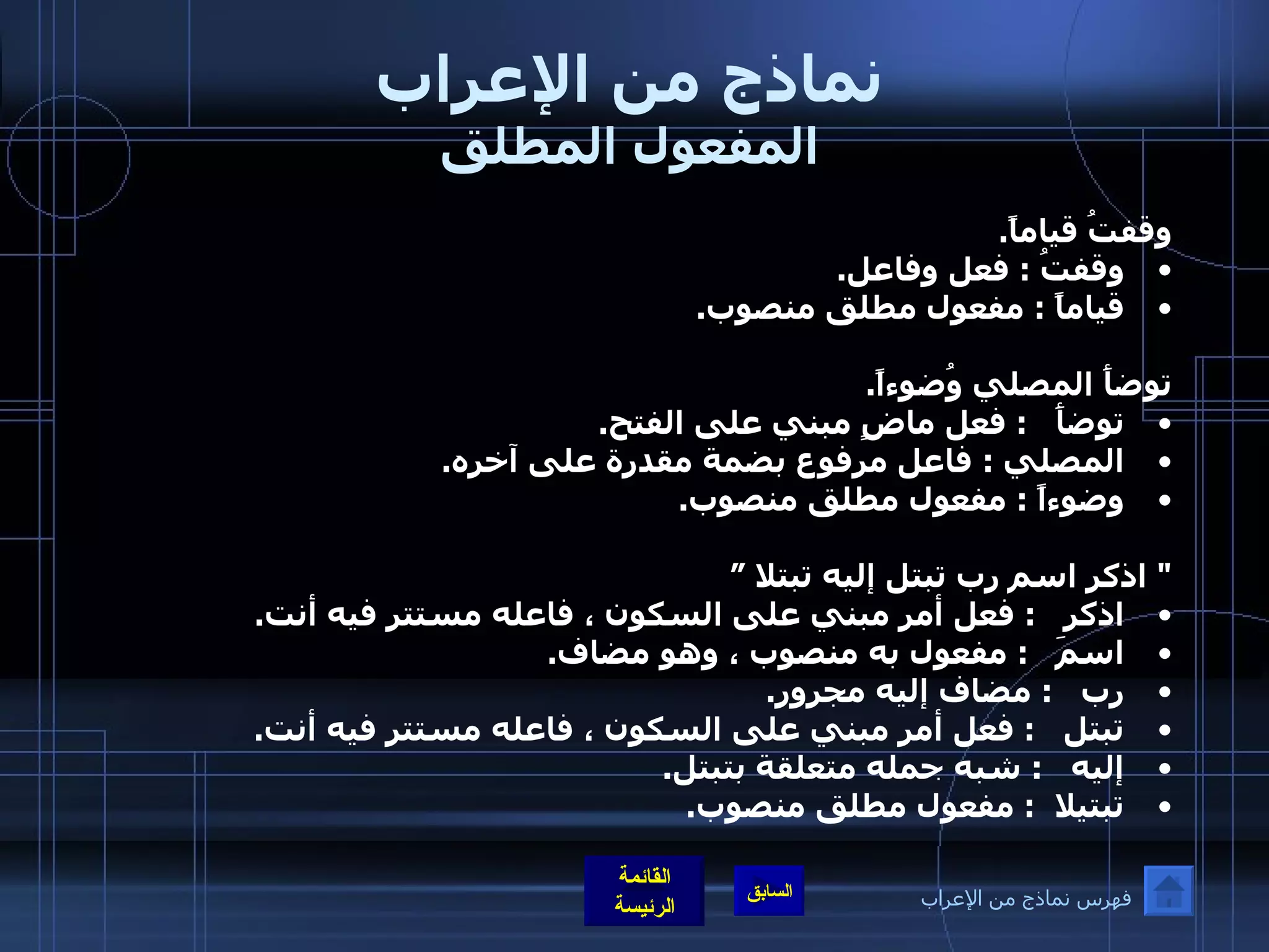 نماذج من الإعراب المفعول المطلق وقفتُ قياماً . وقفتُ  :  فعل وفاعل . قياماً  :  مفعول مطلق منصوب .  توضأَ المصلي وُضوءاً . توضأَ    :  فعل ماضٍ مبني على الفتح . المصلي  :  فاعل مرفوع بضمة مقدرة على آخره . وضوءاً  :  مفعول مطلق منصوب .  "  اذكر اسم رب تبتل إليه تبتلا ” اذكر    :  فعل أمر مبني على السكون ، فاعله مستتر فيه أنت . اسمَ    :  مفعول به منصوب ، وهو مضاف . رب    :  مضاف إليه مجرور . تبتل    :  فعل أمر مبني على السكون ، فاعله مستتر فيه أنت . إليه    :  شبه جمله متعلقة بتبتل . تبتيلا   :  مفعول مطلق منصوب . فهرس نماذج من الإعراب 