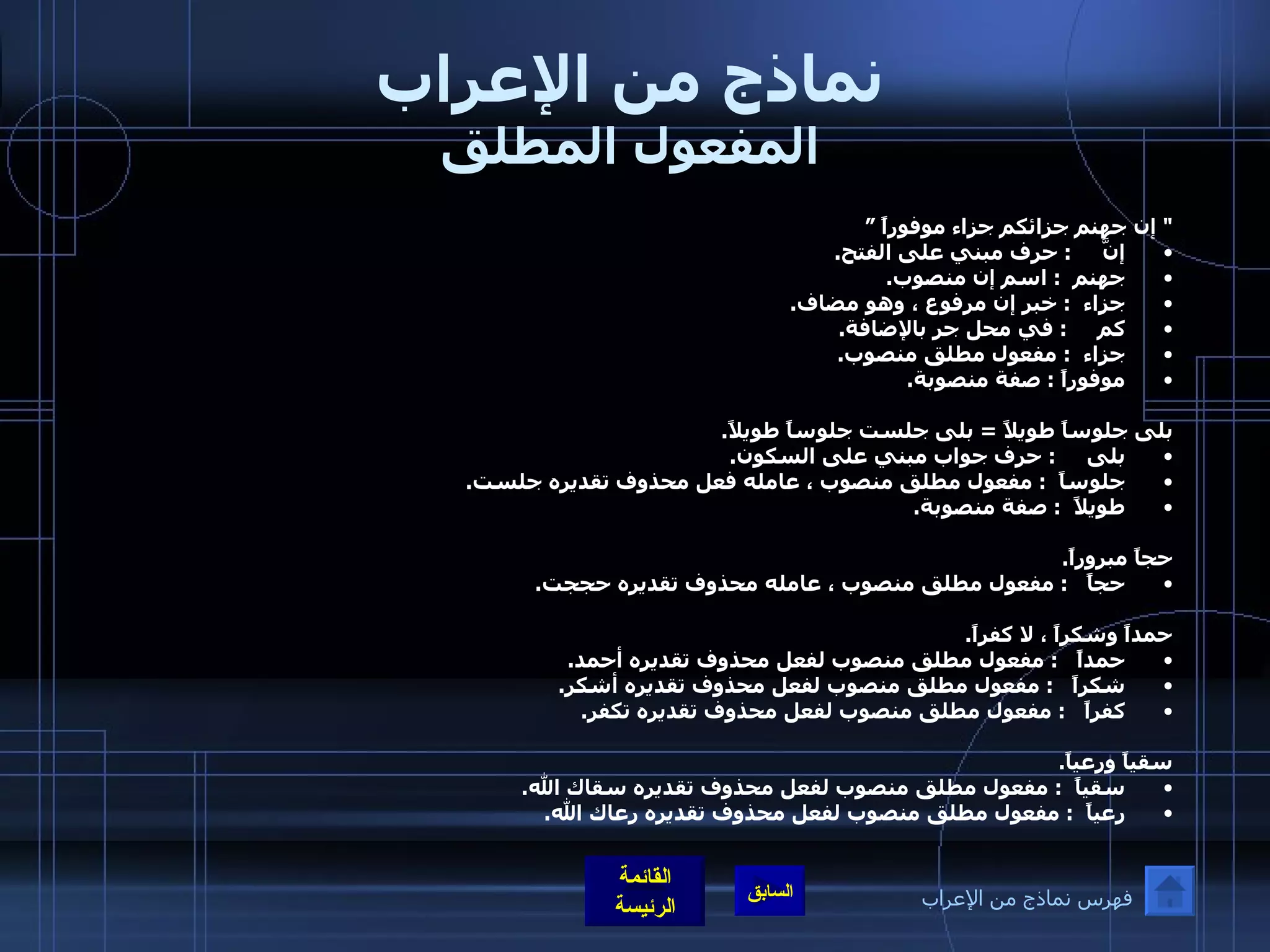نماذج من الإعراب المفعول المطلق "  إن جهنم جزائكم جزاء موفوراً ” إنَّ      :  حرف مبني على الفتح . جهنم   :  اسم إن منصوب . جزاء   :  خبر إن مرفوع ، وهو مضاف . كم      :  في محل جر بالإضافة . جزاء   :  مفعول مطلق منصوب . موفوراً  :  صفة منصوبة .  بلى جلوساً طويلاً  =  بلى جلست جلوساً طويلاً . بلى      :  حرف جواب مبني على السكون . جلوساً   :  مفعول مطلق منصوب ، عامله فعل محذوف تقديره جلست . طويلاً   :  صفة منصوبة .  حجاً مبروراً . حجاً    :  مفعول مطلق منصوب ، عامله محذوف تقديره حججت .  حمداً وشكراً ، لا كفراً . حمداً    :  مفعول مطلق منصوب لفعل محذوف تقديره أحمد . شكراً    :  مفعول مطلق منصوب لفعل محذوف تقديره أشكر . كفراً    :  مفعول مطلق منصوب لفعل محذوف تقديره تكفر .  سقياً ورعياً . سقياً   :  مفعول مطلق منصوب لفعل محذوف تقديره سقاك الله . رعياً   :  مفعول مطلق منصوب لفعل محذوف تقديره رعاك الله . فهرس نماذج من الإعراب 