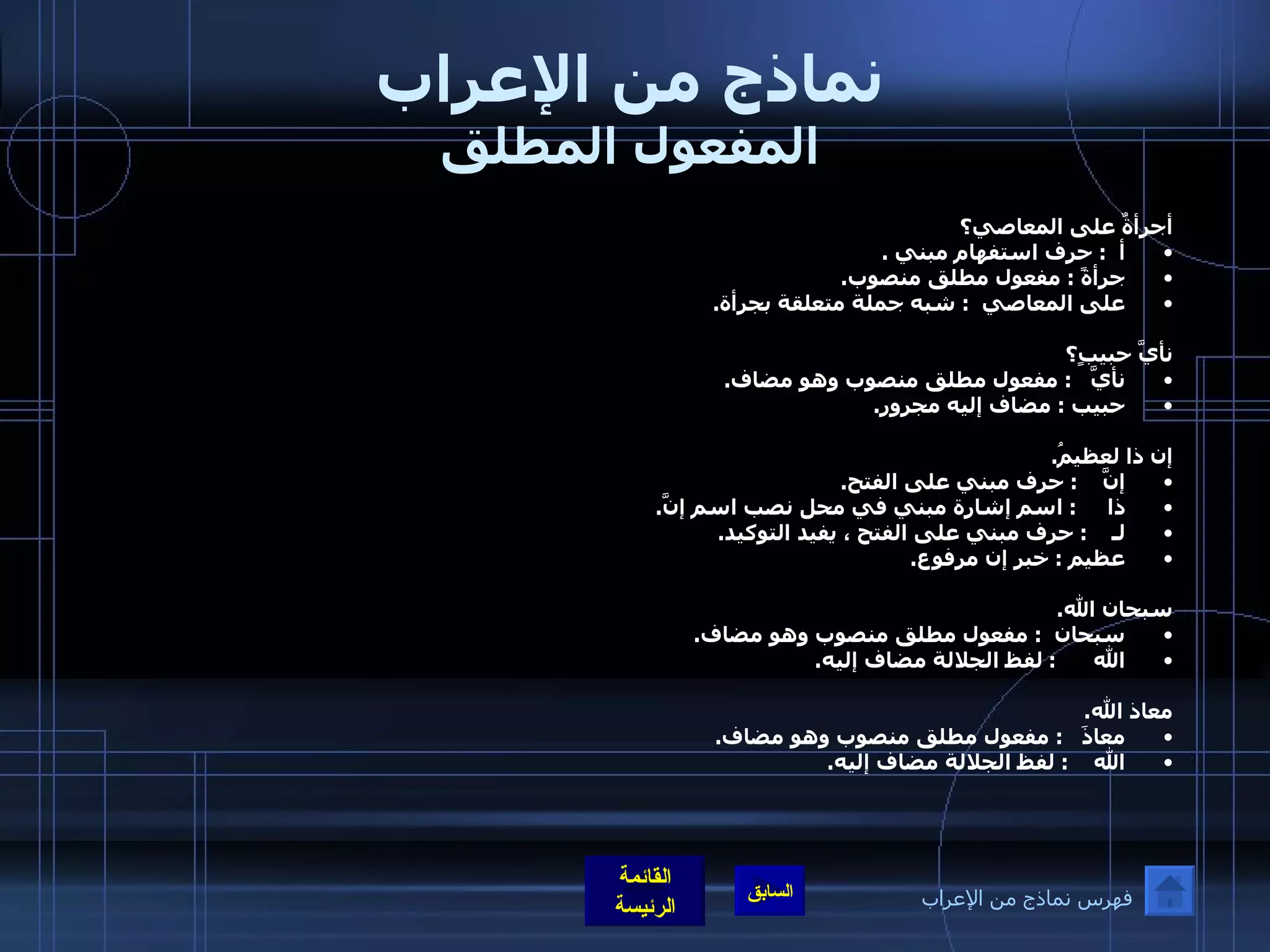 نماذج من الإعراب المفعول المطلق أجرأةٌ على المعاصي؟ أ   :  حرف استفهام مبني  . جرأةً  :  مفعول مطلق منصوب . على المعاصي   :  شبه جملة متعلقة بجرأة .  نأيَّ حبيبٍ؟   نأيَّ    :  مفعول مطلق منصوب وهو مضاف . حبيب  :  مضاف إليه مجرور . إن ذا لعظيمُ . إنَّ     :  حرف مبني على الفتح . ذا      :  اسم إشارة مبني في محل نصب اسم إنَّ . لـ     :  حرف مبني على الفتح ، يفيد التوكيد . عظيم  :  خبر إن مرفوع .  سبحان الله . سبحان   :  مفعول مطلق منصوب وهو مضاف . الله       :  لفظ الجلالة مضاف إليه .  معاذ الله . معاذَ    :  مفعول مطلق منصوب وهو مضاف . الله     :  لفظ الجلالة مضاف إليه .  فهرس نماذج من الإعراب 