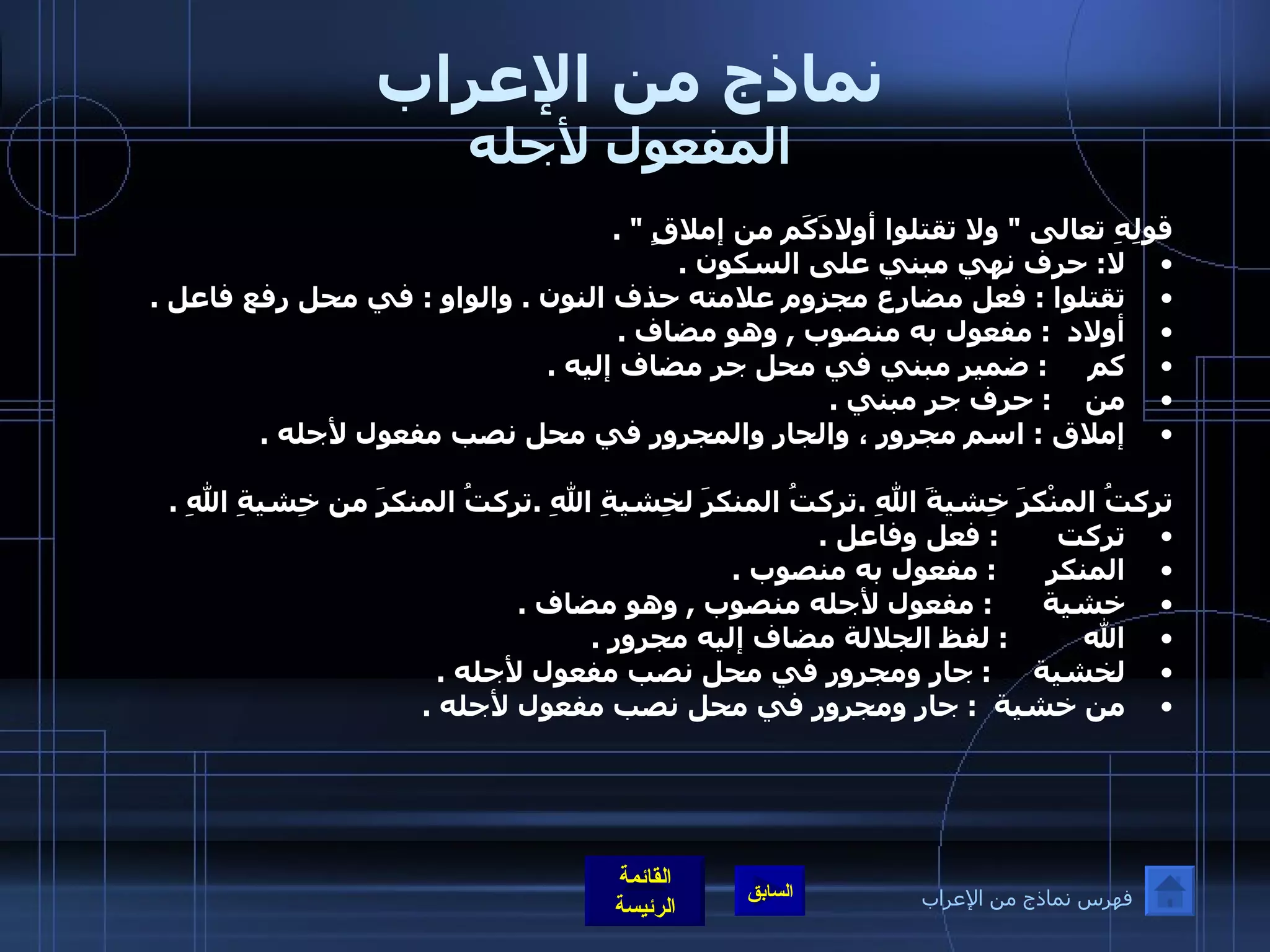 نماذج من الإعراب المفعول لأجله قولِهِ تعالى  "  ولا تقتلوا أولادَكَم من إملاقٍ  " . لا :  حرف نهي مبني على السكون  . تقتلوا  :  فعل مضارع مجزوم علامته حذف النون  .  والواو  :  في محل رفع فاعل  .  أولاد   :  مفعول به منصوب  ,  وهو مضاف  .    كم      :  ضمير مبني في محل جر مضاف إليه  .  من     :  حرف جر مبني  .       إملاق  :  اسم مجرور ، والجار والمجرور في محل نصب مفعول لأجله  .  تركتُ المنْكرَ خِشيةَ اللهِ  . تركتُ المنكرَ لخِشيةِ اللهِ  . تركتُ المنكرَ من خِشيةِ اللهِ  . تركت        :  فعل وفاعل  . المنكر       :  مفعول به منصوب  . خشية       :  مفعول لأجله منصوب  ,  وهو مضاف  . الله          :  لفظ الجلالة مضاف إليه مجرور  . لخشية      :  جار ومجرور في محل نصب مفعول لأجله  . من خشية     :  جار ومجرور في محل نصب مفعول لأجله  . فهرس نماذج من الإعراب 