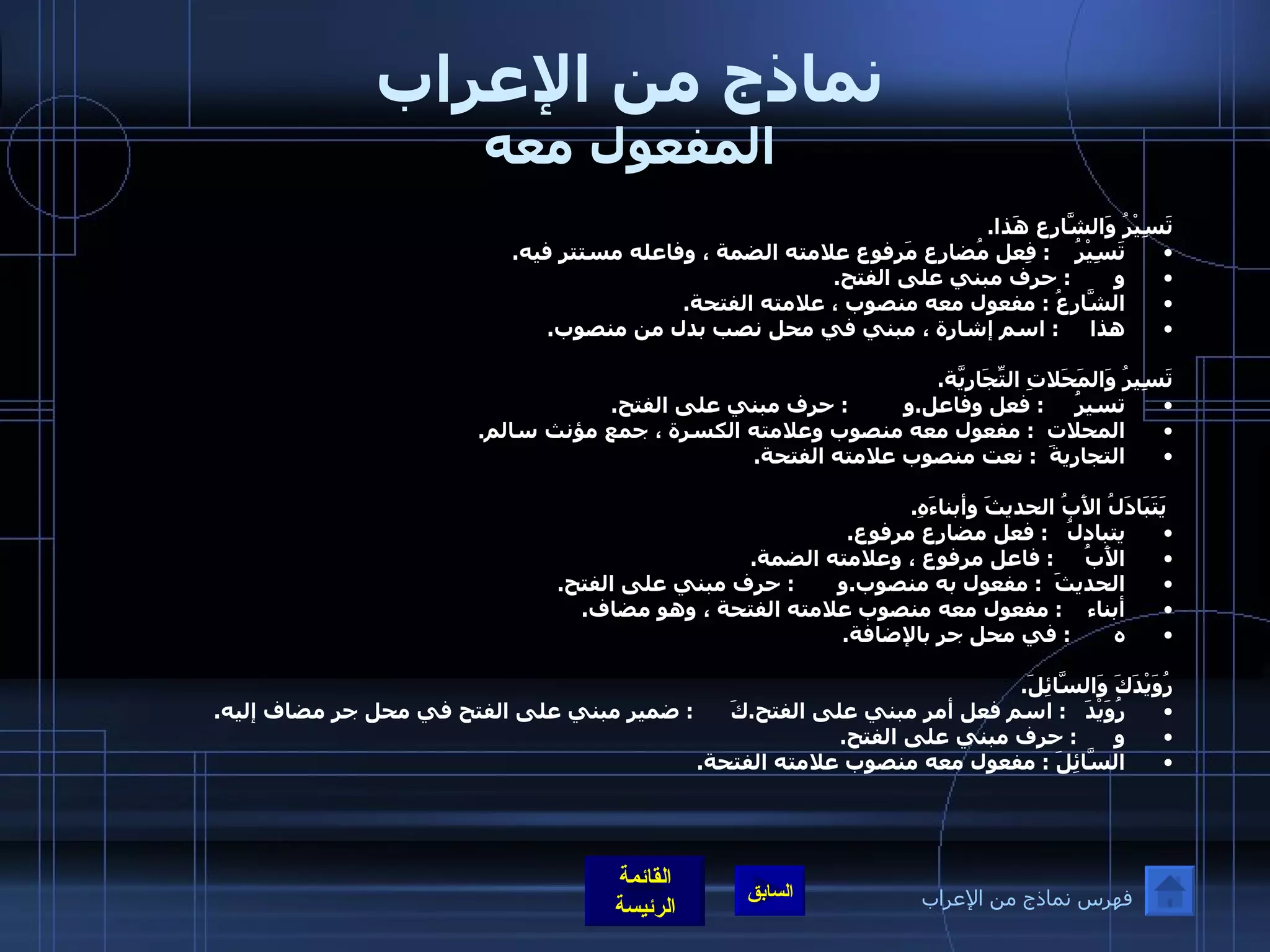 نماذج من الإعراب المفعول معه تَسِيْرُ وَالشَّارِع هَذا . تَسِيْرُ     :  فِعل مُضارِع مَرفوع علامته الضمة ، وفاعله مستتر فيه . و        :  حرف مبني على الفتح . الشَّارِعُ  :  مفعول معه منصوب ، علامته الفتحة . هذا      :  اسم إشارة ، مبني في محل نصب بدل من منصوب .  تَسِيرُ وَالمَحَلاتِ التِّجَارِيَّة . تسيرُ      :  فعل وفاعل . و          :  حرف مبني على الفتح . المحلات   :  مفعول معه منصوب وعلامته الكسرة ، جمع مؤنث سالم . التجاريةَ   :  نعت منصوب علامته الفتحة .      يَتَبَادَلُ الأَبُ الحديثَ وأبناءَهِ . يتبادلُ    :  فعل مضارع مرفوع .  الأَبُ      :  فاعل مرفوع ، وعلامته الضمة . الحديثَ   :  مفعول به منصوب . و        :  حرف مبني على الفتح . أبناء     :  مفعول معه منصوب علامته الفتحة ، وهو مضاف . ه        :  في محل جر بالإضافة .  رُوَيْدَكَ وَالسَّائِلَ . رُوَيْدَ    :  اسم فعل أمر مبني على الفتح . كَ       :  ضمير مبني على الفتح في محل جر مضاف إليه . و       :  حرف مبني على الفتح . السَّائِلَ  :  مفعول معه منصوب علامته الفتحة . فهرس نماذج من الإعراب 