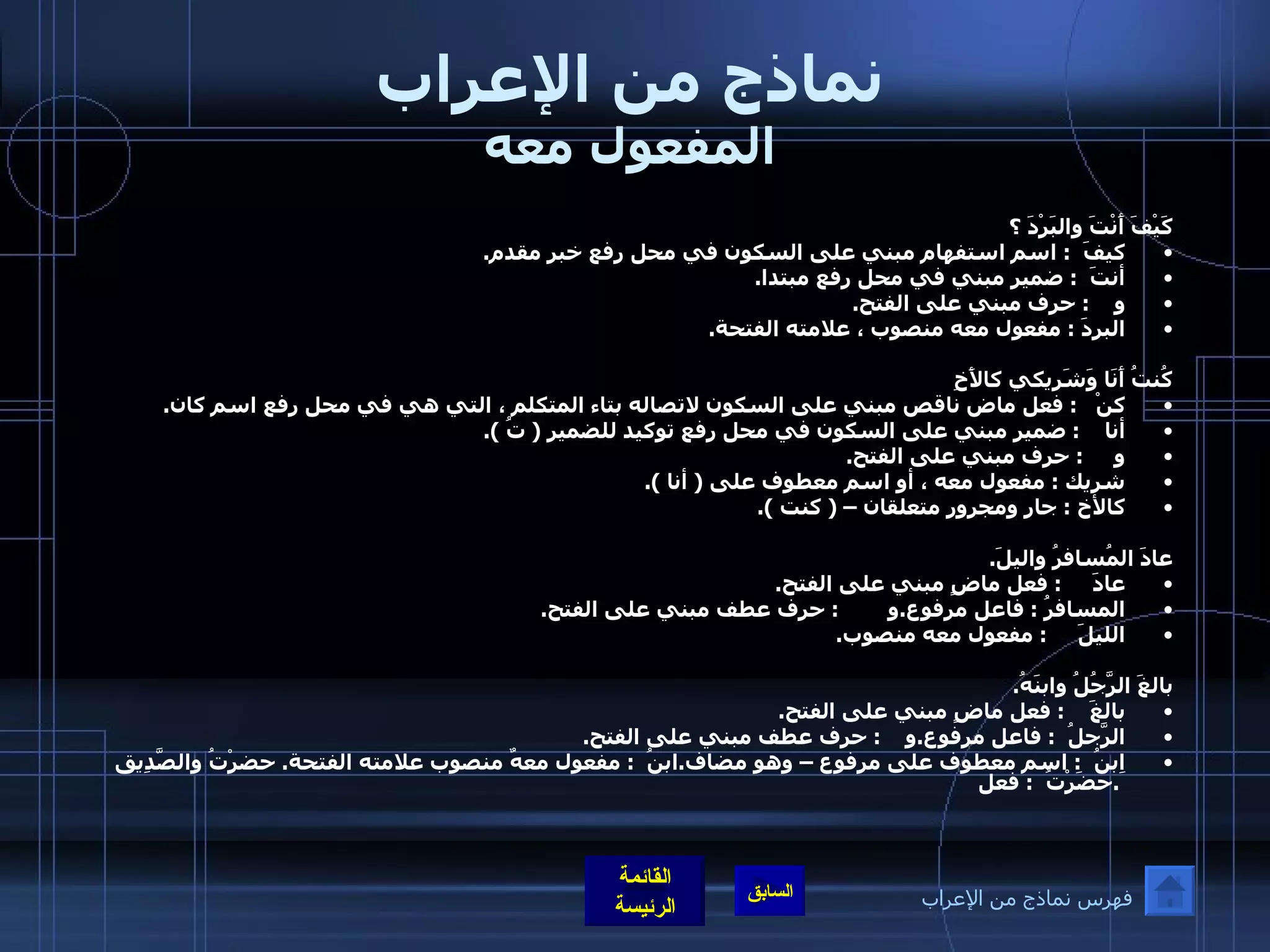 نماذج من الإعراب المفعول معه كَيْفَ أَنْتَ والبَرْدَ ؟ كيفَ   :  اسم استفهام مبني على السكون في محل رفع خبر مقدم . أنتَ   :  ضمير مبني في محل رفع مبتدا . و     :  حرف مبني على الفتح . البردَ  :  مفعول معه منصوب ، علامته الفتحة .  كُنتُ أَنَا وَشَرِيكي كالأَخِ كنْ    :  فعل ماض ناقص مبني على السكون لاتصاله بتاء المتكلم ، التي هي في محل رفع اسم كان . أنا     :  ضمير مبني على السكون في محل رفع توكيد للضمير  (  تُ  ). و      :  حرف مبني على الفتح . شريك  :  مفعول معه ، أو اسم معطوف على  (  أنا  ). كالأخ  :  جار ومجرور متعلقان –  (  كنت  ).     عادَ المُسافرُ واليلَ . عادَ      :  فعل ماضٍ مبني على الفتح . المسافرُ  :  فاعل مرفوع . و         :  حرف عطف مبني على الفتح . الليلَ      :  مفعول معه منصوب .  بالغَ الرَّجُلُ وابنَهُ . بالغَ     :  فعل ماضٍ مبني على الفتح . الرَّجلُ   :  فاعل مرفوع . و     :  حرف عطف مبني على الفتح . ابنُ   :  اسم معطوف على مرفوع – وهو مضاف . ابنُ   :  مفعول معهٌ منصوب علامته الفتحة .  حضرْتُ والصَّدِيقَ . حضَرْتُ   :  فعل فهرس نماذج من الإعراب 