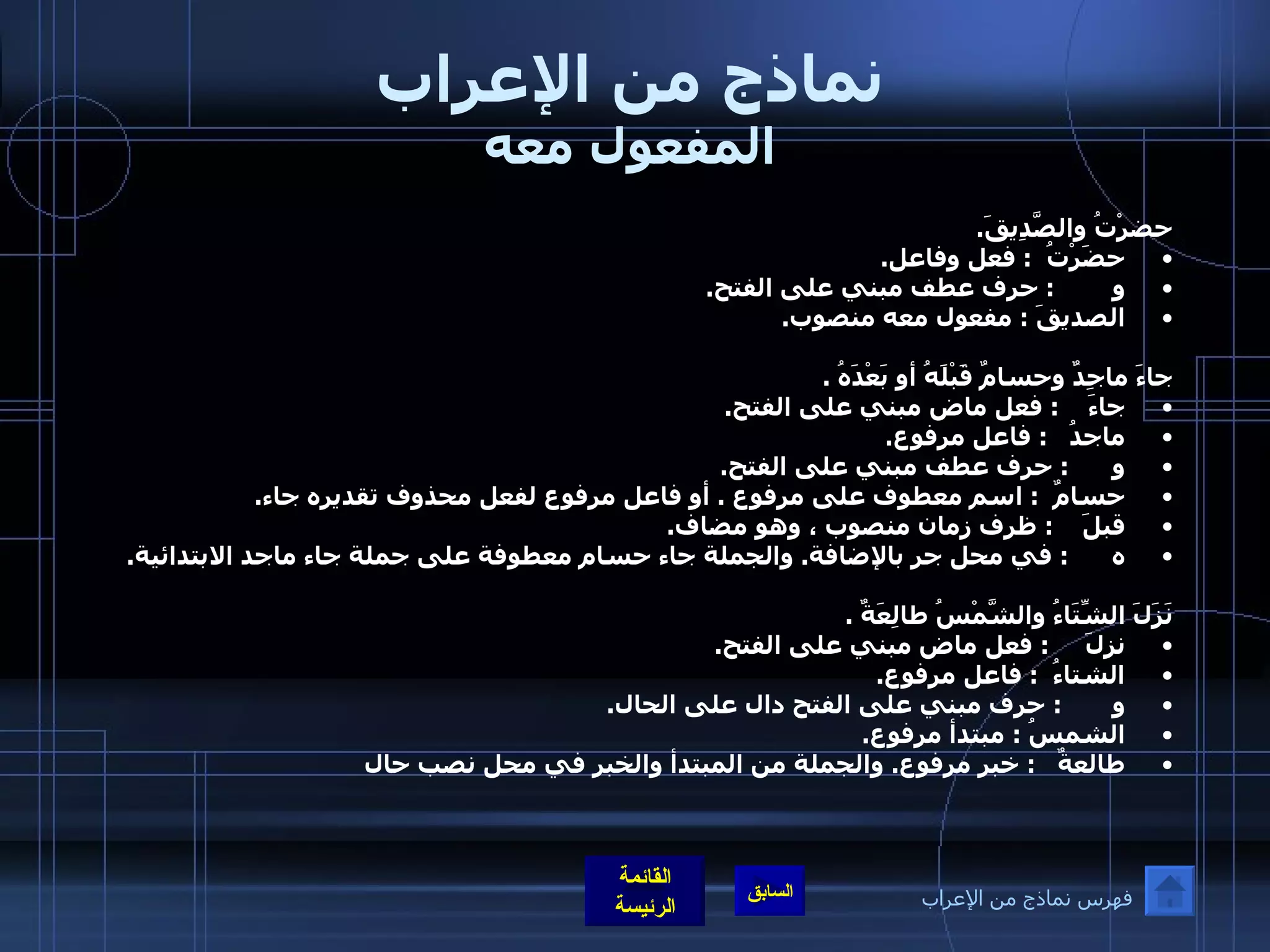 نماذج من الإعراب المفعول معه حضرْتُ والصَّدِيقَ . حضَرْتُ   :  فعل وفاعل . و         :  حرف عطف مبني على الفتح . الصديقَ  :  مفعول معه منصوب .  جاءَ ماجِدٌ وحسامٌ قَبْلَهُ أو بَعْدَهُ  . جاءَ     :  فعل ماض مبني على الفتح . ماجدُ    :  فاعل مرفوع . و       :  حرف عطف مبني على الفتح . حسامٌ   :  اسم معطوف على مرفوع  .  أو فاعل مرفوع لفعل محذوف تقديره جاء . قبلَ     :  ظرف زمان منصوب ، وهو مضاف . ه       :  في محل جر بالإضافة .  والجملة جاء حسام معطوفة على جملة جاء ماجد الابتدائية .  نَزَلَ الشِّتَاءُ والشَّمْسُ طالِعَةٌ  . نزلَ      :  فعل ماض مبني على الفتح . الشتاءُ   :  فاعل مرفوع . و        :  حرف مبني على الفتح دال على الحال . الشمسُ  :  مبتدأ مرفوع . طالعةٌ    :  خبر مرفوع .  والجملة من المبتدأ والخبر في محل نصب حال فهرس نماذج من الإعراب 