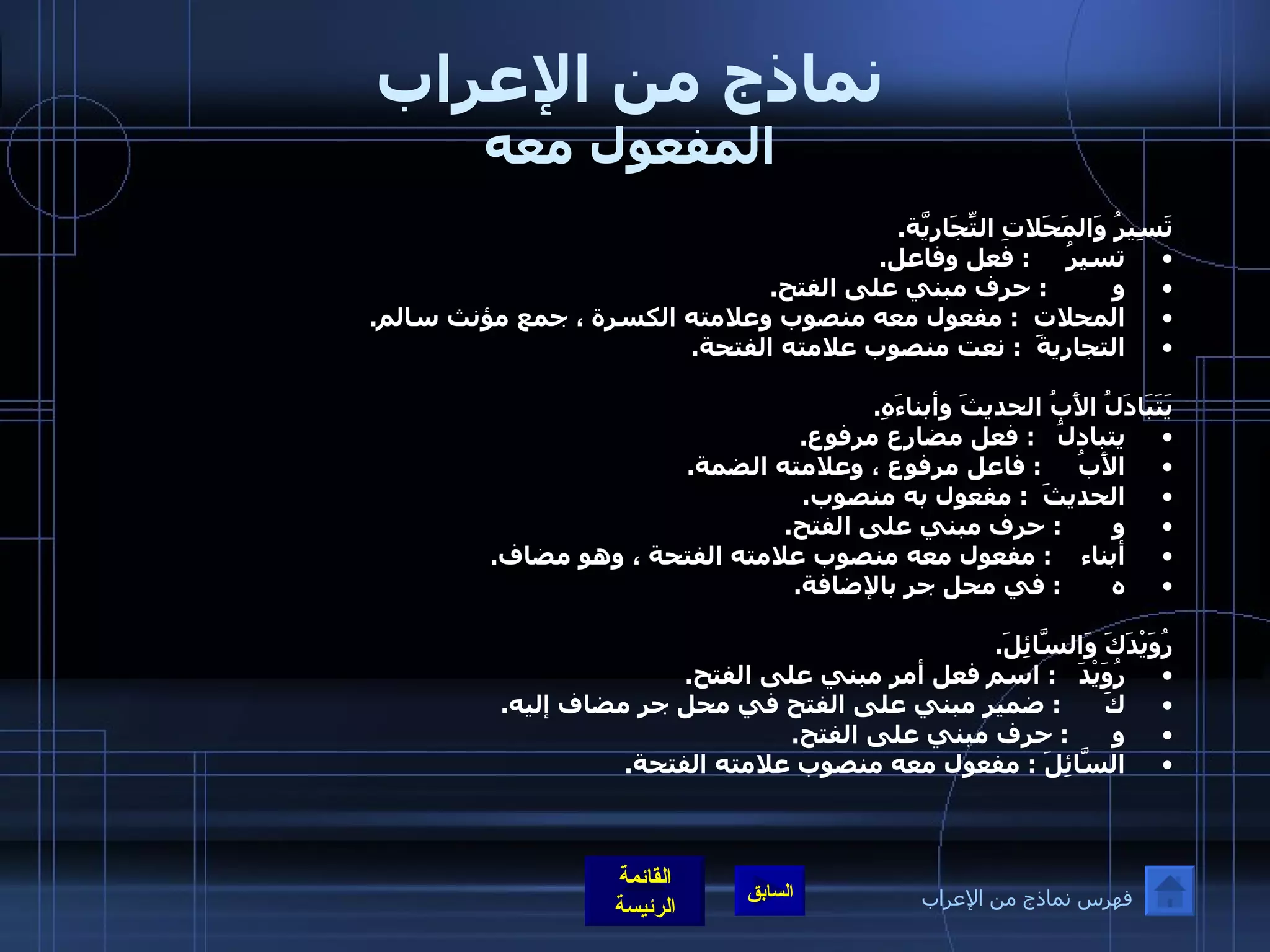 نماذج من الإعراب المفعول معه تَسِيرُ وَالمَحَلاتِ التِّجَارِيَّة . تسيرُ      :  فعل وفاعل . و          :  حرف مبني على الفتح . المحلات   :  مفعول معه منصوب وعلامته الكسرة ، جمع مؤنث سالم . التجاريةَ   :  نعت منصوب علامته الفتحة .  يَتَبَادَلُ الأَبُ الحديثَ وأبناءَهِ . يتبادلُ    :  فعل مضارع مرفوع .  الأَبُ      :  فاعل مرفوع ، وعلامته الضمة . الحديثَ   :  مفعول به منصوب . و        :  حرف مبني على الفتح . أبناء     :  مفعول معه منصوب علامته الفتحة ، وهو مضاف . ه        :  في محل جر بالإضافة . رُوَيْدَكَ وَالسَّائِلَ . رُوَيْدَ    :  اسم فعل أمر مبني على الفتح . كَ       :  ضمير مبني على الفتح في محل جر مضاف إليه . و       :  حرف مبني على الفتح . السَّائِلَ  :  مفعول معه منصوب علامته الفتحة . فهرس نماذج من الإعراب 