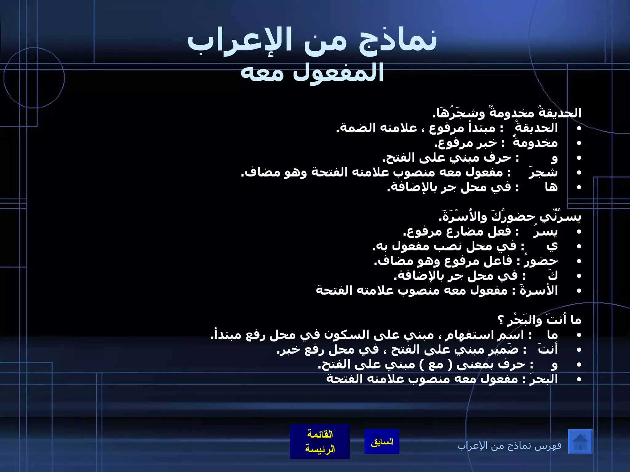 نماذج من الإعراب المفعول معه الحديقةُ مخدومةٌ وشجَرُهَا . الحديقةُ    :  مبتدأ مرفوع ، علامته الضمة . مخدومةٌ   :  خبر مرفوع . و          :  حرف مبني على الفتح . شجرَ      :  مفعول معه منصوب علامته الفتحة وهو مضاف . ها        :  في محل جر بالإضافة . يسرُنِّي حضورُكَ والأُسْرَةَ . يسرُ     :  فعل مضارع مرفوع . ي       :  في محل نصب مفعول به . حضورُ  :  فاعل مرفوع وهو مضاف . كَ       :  في محل جر بالإضافة . الأسرةَ  :  مفعول معه منصوب علامته الفتحة ما أَنتَ والبَحْر ؟ ما     :  اسم استفهام ، مبني على السكون في محل رفع مبتدأ . أنتَ    :  ضَمير مبني على الفتح ، في محل رفع خبر . و      :  حرف بمعنى  (  مع  )  مبني على الفتح . البحرَ  :  مفعول معه منصوب علامته الفتحة فهرس نماذج من الإعراب 