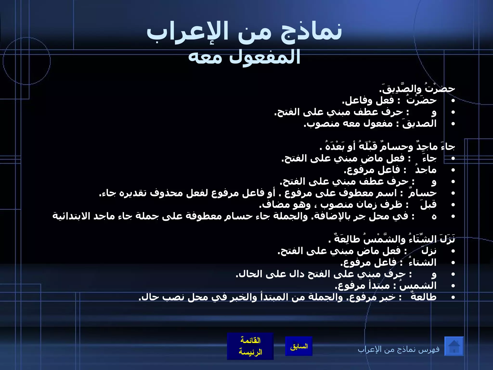 نماذج من الإعراب المفعول معه حضرْتُ والصَّدِيقَ . حضَرْتُ   :  فعل وفاعل . و         :  حرف عطف مبني على الفتح . الصديقَ  :  مفعول معه منصوب . جاءَ ماجِدٌ وحسامٌ قَبْلَهُ أو بَعْدَهُ  .  جاءَ     :  فعل ماض مبني على الفتح . ماجدُ    :  فاعل مرفوع . و       :  حرف عطف مبني على الفتح . حسامٌ   :  اسم معطوف على مرفوع  .  أو فاعل مرفوع لفعل محذوف تقديره جاء . قبلَ     :  ظرف زمان منصوب ، وهو مضاف . ه       :  في محل جر بالإضافة .  والجملة جاء حسام معطوفة على جملة جاء ماجد الابتدائية نَزَلَ الشِّتَاءُ والشَّمْسُ طالِعَةٌ  . نزلَ      :  فعل ماض مبني على الفتح . الشتاءُ   :  فاعل مرفوع . و        :  حرف مبني على الفتح دال على الحال . الشمسُ  :  مبتدأ مرفوع . طالعةٌ    :  خبر مرفوع .  والجملة من المبتدأ والخبر في محل نصب حال .       فهرس نماذج من الإعراب 