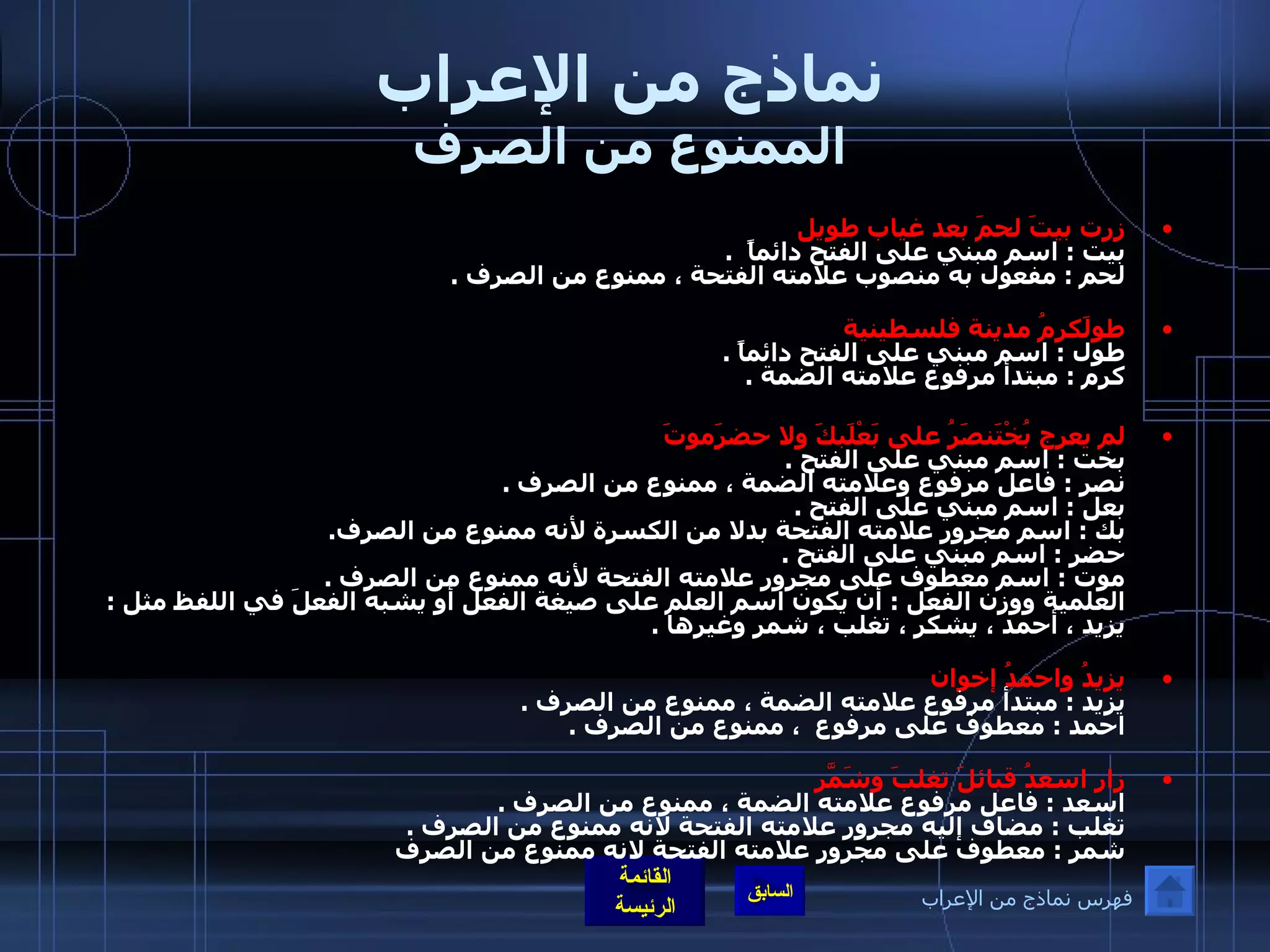 نماذج من الإعراب الممنوع من الصرف زرت بيتَ لحمَ بعد غياب طويل بيت  :  اسم مبني على الفتح دائماً   . لحم  :  مفعول به منصوب علامته الفتحة ، ممنوع من الصرف  . طولَكرمُ مدينة فلسطينية طول  :  اسم مبني على الفتح دائماً  . كرم  :  مبتدأ مرفوع علامته الضمة  .   لم يعرج بُخْتَنصَرُ على بَعْلَبكَ ولا حضرَموتَ بخت  :  اسم مبني على الفتح  . نصر  :  فاعل مرفوع وعلامته الضمة ، ممنوع من الصرف  . بعل  :  اسم مبني على الفتح  . بك  :  اسم مجرور علامته الفتحة بدلا من الكسرة لأنه ممنوع من الصرف . حضر  :  اسم مبني على الفتح  . موت  :  اسم معطوف على مجرور علامته الفتحة لأنه ممنوع من الصرف  .  العلمية ووزن الفعل  :  أن يكون اسم العلم على صيغة الفعل أو يشبه الفعلَ في اللفظ مثل  :  يزيد ، أحمد ، يشكر ، تغلب ، شمر وغيرها  . يزيدُ واحمدُ إخوان   يزيد  :  مبتدأ مرفوع علامته الضمة ، ممنوع من الصرف  . احمد  :  معطوف على مرفوع  ، ممنوع من الصرف  . زار اسعدُ قبائلَ تغلبَ وشَمّرَ   اسعد  :  فاعل مرفوع علامته الضمة ، ممنوع من الصرف  . تغلب  :  مضاف إليه مجرور علامته الفتحة لانه ممنوع من الصرف  . شمر  :  معطوف على مجرور علامته الفتحة لانه ممنوع من الصرف فهرس نماذج من الإعراب 