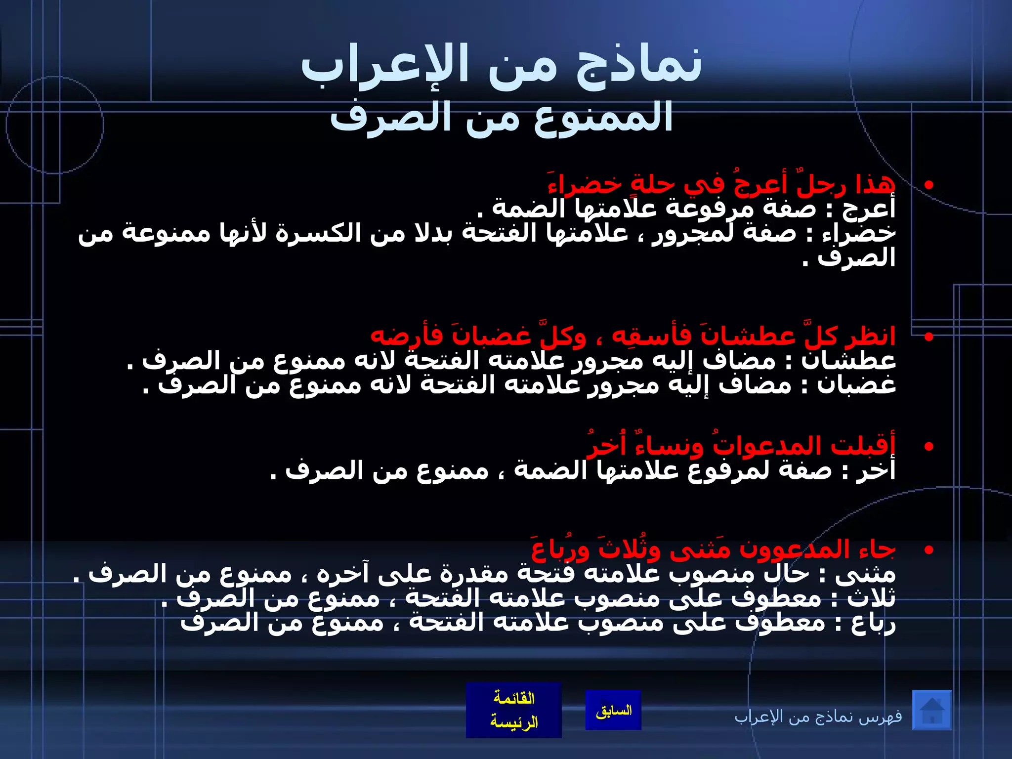 نماذج من الإعراب الممنوع من الصرف هذا رجلٌ أعرجُ في حلةٍ خضراءَ   أعرج  :  صفة مرفوعة علامتها الضمة  . خضراء  :  صفة لمجرور ، علامتها الفتحة بدلا من الكسرة لأنها ممنوعة من الصرف  . انظر كلَّ عطشانَ فأسقِه ، وكلَّ غضبانَ فأرضه  عطشان  :  مضاف إليه مجرور علامته الفتحة لانه ممنوع من الصرف  . غضبان  :  مضاف إليه مجرور علامته الفتحة لانه ممنوع من الصرف  .   أقبلت المدعواتُ ونساءٌ أُخرُ   أخر  :  صفة لمرفوع علامتها الضمة ، ممنوع من الصرف  . جاء المدعوون مَثنى وثُلاثَ ورُباعَ   مثنى  :  حال منصوب علامته فتحة مقدرة على آخره ، ممنوع من الصرف  . ثلاث  :  معطوف على منصوب علامته الفتحة ، ممنوع من الصرف  . رباع  :  معطوف على منصوب علامته الفتحة ، ممنوع من الصرف   فهرس نماذج من الإعراب 