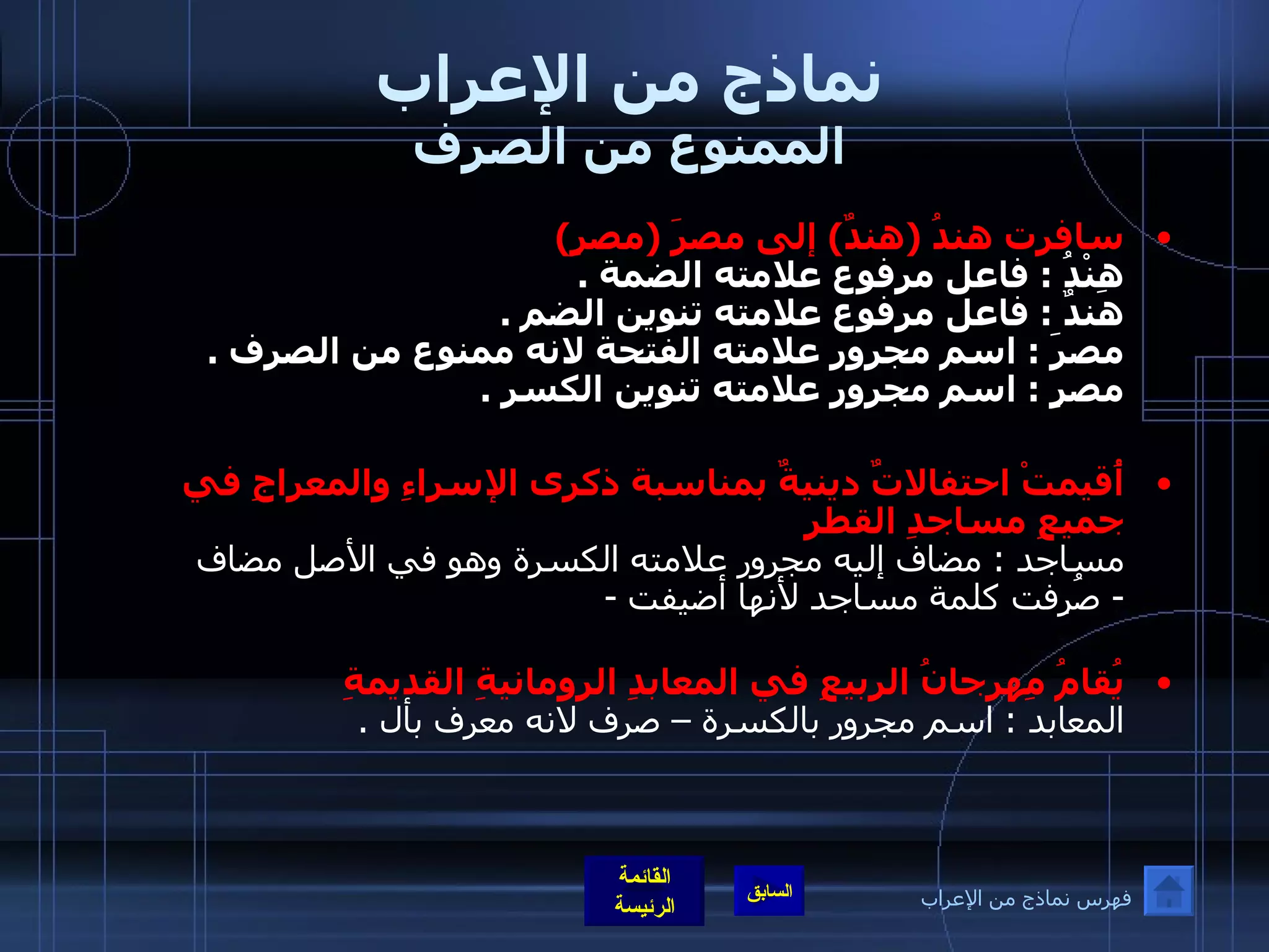 نماذج من الإعراب الممنوع من الصرف سافرت هندُ  ( هندٌ )  إلى مصرَ  ( مصرٍ ) هِنْدُ  :  فاعل مرفوع علامته الضمة  . هندٌ  :  فاعل مرفوع علامته تنوين الضم  . مصرَ  :  اسم مجرور علامته الفتحة لانه ممنوع من الصرف  . مصرٍ  :  اسم مجرور علامته تنوين الكسر  .   أُقيمتْ احتفالاتٌ دينيةٌ بمناسبة ذكرى الإسراءِ والمعراجِ في جميعِ مساجدِ القطرِ مساجد  :  مضاف إليه مجرور علامته الكسرة وهو في الأصل مضاف -  صُرِفت كلمة مساجد لأنها أضيفت  - يُقامُ مِهرجانُ الربيعِ في المعابدِ الرومانيةِ القديمةِ   المعابد  :  اسم مجرور بالكسرة – صرف لانه معرف بأل  . فهرس نماذج من الإعراب 