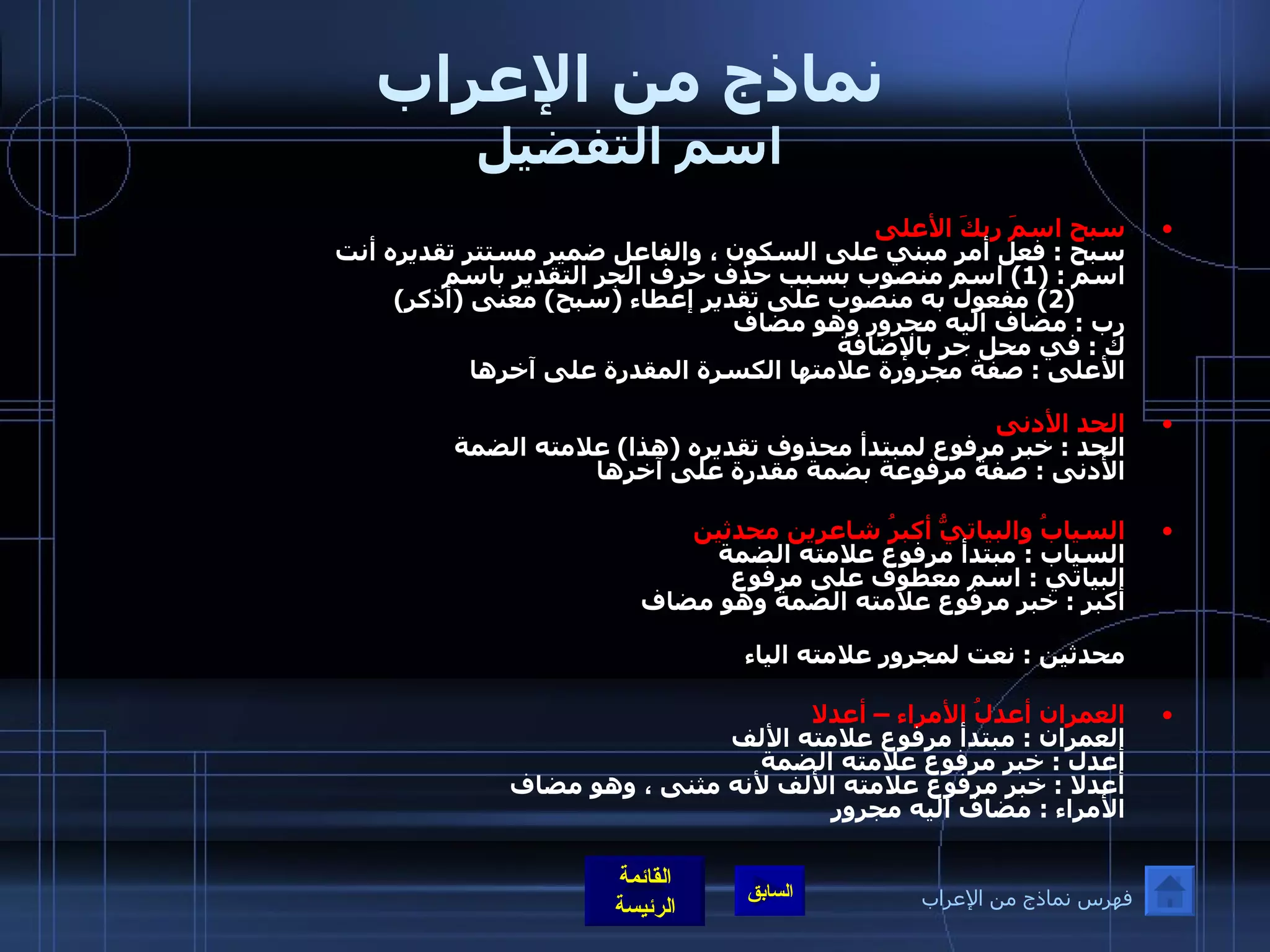 نماذج من الإعراب اسم التفضيل سبح اسمَ ربكَ الأعلى سبح  :  فعل أمر مبني على السكون ، والفاعل ضمير مستتر تقديره أنت  اسم  : (1)  اسم منصوب بسبب حذف حرف الجر التقدير باسم           (2)   مفعول به منصوب على تقدير إعطاء  ( سبح )  معنى  ( أذكر ) رب  :  مضاف اليه مجرور وهو مضاف  ك  :  في محل جر بالإضافة  الأعلى  :  صفة مجرورة علامتها الكسرة المقدرة على آخرها  الحد الأدنى   الحد  :  خبر مرفوع لمبتدأ محذوف تقديره  ( هذا )  علامته الضمة  الأدنى  :  صفة مرفوعة بضمة مقدرة على آخرها    السيابُ والبياتيُّ أكبرُ شاعرين محدثين السياب  :  مبتدأ مرفوع علامته الضمة  البياتي  :  اسم معطوف على مرفوع  أكبر  :  خبر مرفوع علامته الضمة وهو مضاف  شاعرين  :  مضاف اليه مجرور علامته الياء لأنه مثنى  محدثين  :  نعت لمجرور علامته الياء  العمران أعدلُ الأمراء – أعدلا العمران  :  مبتدأ مرفوع علامته الألف أعدل  :  خبر مرفوع علامته الضمة  أعدلا  :  خبر مرفوع علامته الألف لأنه مثنى ، وهو مضاف  الأمراء  :  مضاف اليه مجرور فهرس نماذج من الإعراب 