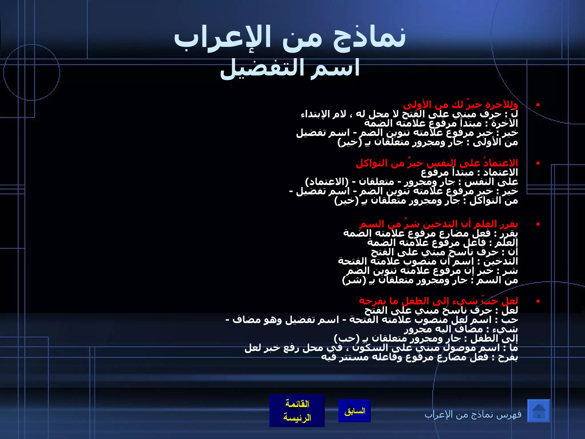 نماذج من الإعراب اسم التفضيل وللآخرة خيرٌ لك من الأولى  لَ  :  حرف مبني على الفتح لا محل له ، لام الإبتداء  الآخرة  :  مبتدأ مرفوع علامته الضمة خير  :  خبر مرفوع علامته تنوين الضم  -  اسم تفضيل  من الأولى  :  جار ومجرور متعلقان بـِ  ( خير ) الاعتمادُ على النفس خيرٌ من التواكل   الاعتماد  :  مبتدأ مرفوع  على النفس  :  جار ومجرور  -  متعلقان  - ( الاعتماد ) خير  :  خبر مرفوع علامته تنوين الضم  -  اسم تفضيل  - من التواكل  :  جار ومجرور متعلقان بـِ  ( خير )   يقرر العلم أن التدخين شرٌ من السم يقرر  :  فعل مضارع مرفوع علامته الضمة  العلم  :  فاعل مرفوع علامته الضمة  أن  :  حرف ناسخ مبني على الفتح التدخين  :  اسم أن منصوب علامته الفتحة شر  :  خبر إن مرفوع علامته تنوين الضم  من السم  :  جار ومجرور متعلقان بـِ  ( شر )   لعل حَبّ شيء إلى الطفل ما يفرحه   لعل  :  حرف ناسخ مبني على الفتح  حب  :  اسم لعل منصوب علامته الفتحة  -  اسم تفضيل وهو مضاف  -  شيء  :  مضاف اليه مجرور إلى الطفل  :  جار ومجرور متعلقان بـِ  ( حب ) ما  :  اسم موصول مبني على السكون ، في محل رفع خبر لعل  يفرح  :  فعل مضارع مرفوع وفاعله مستتر فيه  ه  :  ضمير مبني على الضم في ملح نصب مفعول له   فهرس نماذج من الإعراب 