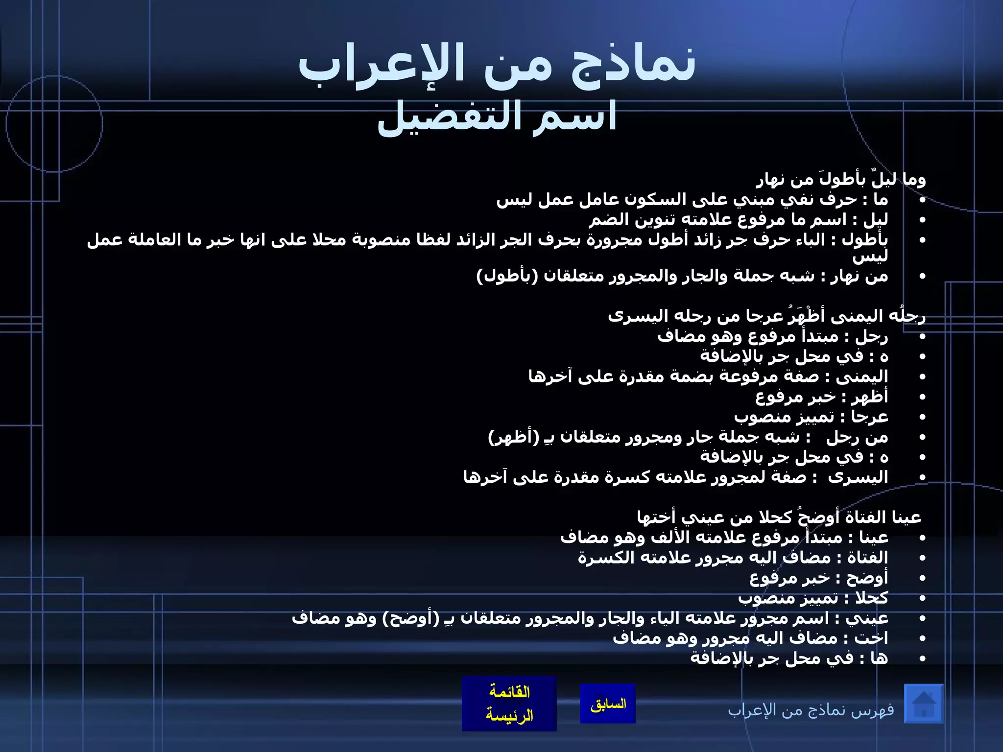 نماذج من الإعراب اسم التفضيل وما ليلٌ بأطولَ من نهارٍ                            ما  :  حرف نفي مبني على السكون عامل عمل ليس  ليل  :  اسم ما مرفوع علامته تنوين الضم  بأطول  :  الباء حرف جر زائد أطول مجرورة بحرف الجر الزائد لفظا منصوبة محلا على انها خبر ما العاملة عمل ليس  من نهار  :  شبه جملة والجار والمجرور متعلقان  ( بأطول ) رِجلُه اليمنى أظْهَرُ عرجا من رجله اليسرى  رجل  :  مبتدأ مرفوع وهو مضاف ه  :  في محل جر بالإضافة  اليمنى  :  صفة مرفوعة بضمة مقدرة على آخرها  أظهر  :  خبر مرفوع  عرجا  :  تمييز منصوب  من رجل    :  شبه جملة جار ومجرور متعلقان بـِ  ( أظهر )  ه  :  في محل جر بالإضافة  اليسرى   :  صفة لمجرور علامته كسرة مقدرة على آخرها    عينا الفتاة أوضحُ كحلا من عيني أختها عينا  :  مبتدأ مرفوع علامته الألف وهو مضاف الفتاة  :  مضاف اليه مجرور علامته الكسرة  أوضح  :  خبر مرفوع  كحلا  :  تمييز منصوب  عيني  :  اسم مجرور علامته الياء والجار والمجرور متعلقان بـِ  ( أوضح )  وهو مضاف  اخت  :  مضاف اليه مجرور وهو مضاف ها  :  في محل جر بالإضافة فهرس نماذج من الإعراب 