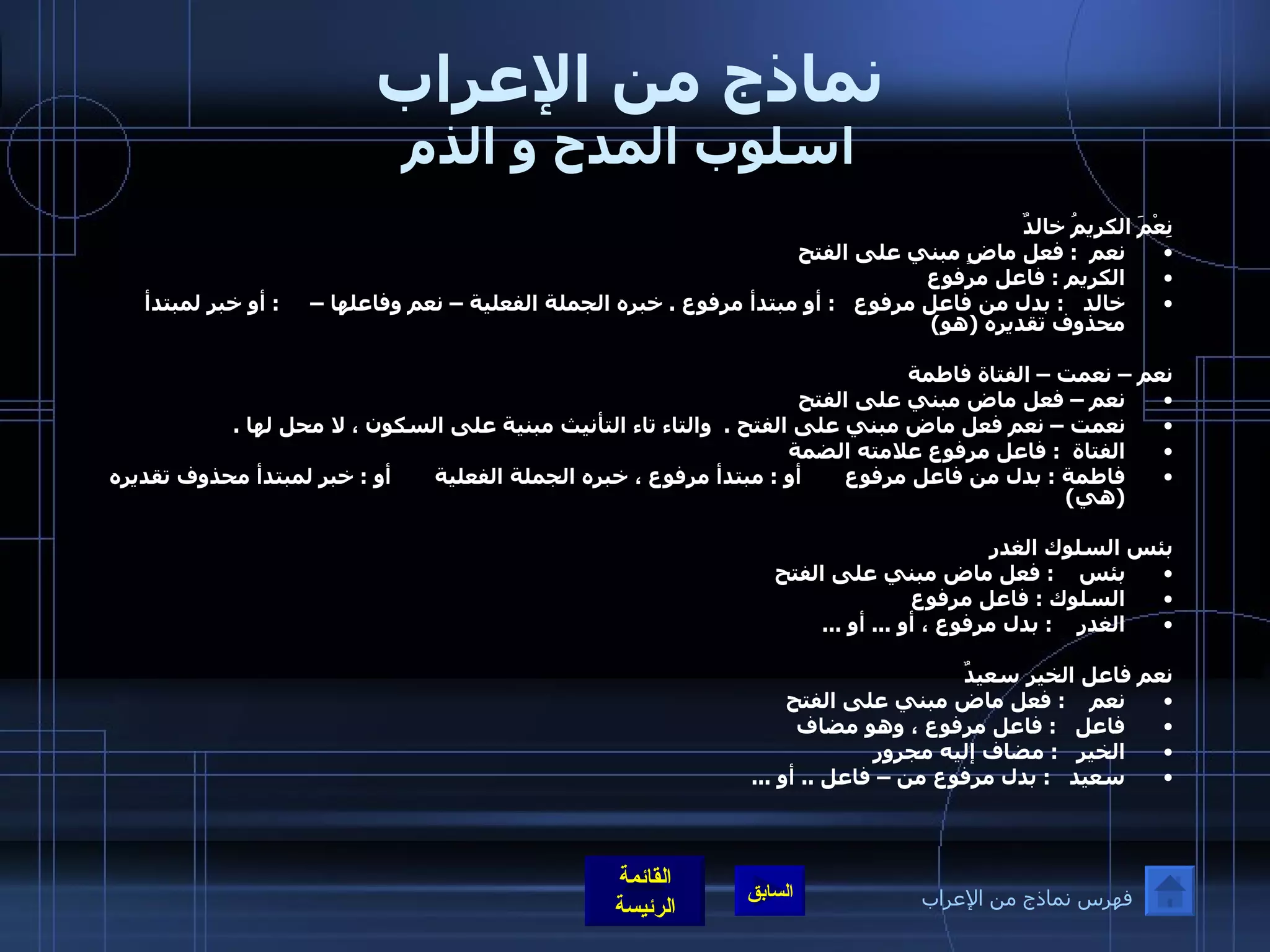 نماذج من الإعراب اسلوب المدح و الذم نِعْمَ الكريمُ خالدٌ  نعم   :  فعل ماضٍ مبني على الفتح  الكريم  :  فاعل مرفوع خالد    :  بدل من فاعل مرفوع    :  أو مبتدأ مرفوع  .  خبره الجملة الفعلية – نعم وفاعلها –      :  أو خبر لمبتدأ محذوف تقديره  ( هو )   نعم – نعمت – الفتاة فاطمة نعم – فعل ماض مبني على الفتح نعمت – نعم فعل ماض مبني على الفتح  .   والتاء تاء التأنيث مبنية على السكون ، لا محل لها  .   الفتاة   :  فاعل مرفوع علامته الضمة  فاطمة  :  بدل من فاعل مرفوع       أو  :  مبتدأ مرفوع ، خبره الجملة الفعلية       أو  :  خبر لمبتدأ محذوف تقديره  ( هي )   بئس السلوك الغدر  بئس     :  فعل ماض مبني على الفتح  السلوك  :  فاعل مرفوع الغدر     :  بدل مرفوع ، أو  ...  أو  ...   نعم فاعل الخير سعيدٌ نعم     :  فعل ماض مبني على الفتح فاعل    :  فاعل مرفوع ، وهو مضاف الخير    :  مضاف إليه مجرور سعيد    :  بدل مرفوع من – فاعل  ..  أو  ...   فهرس نماذج من الإعراب 