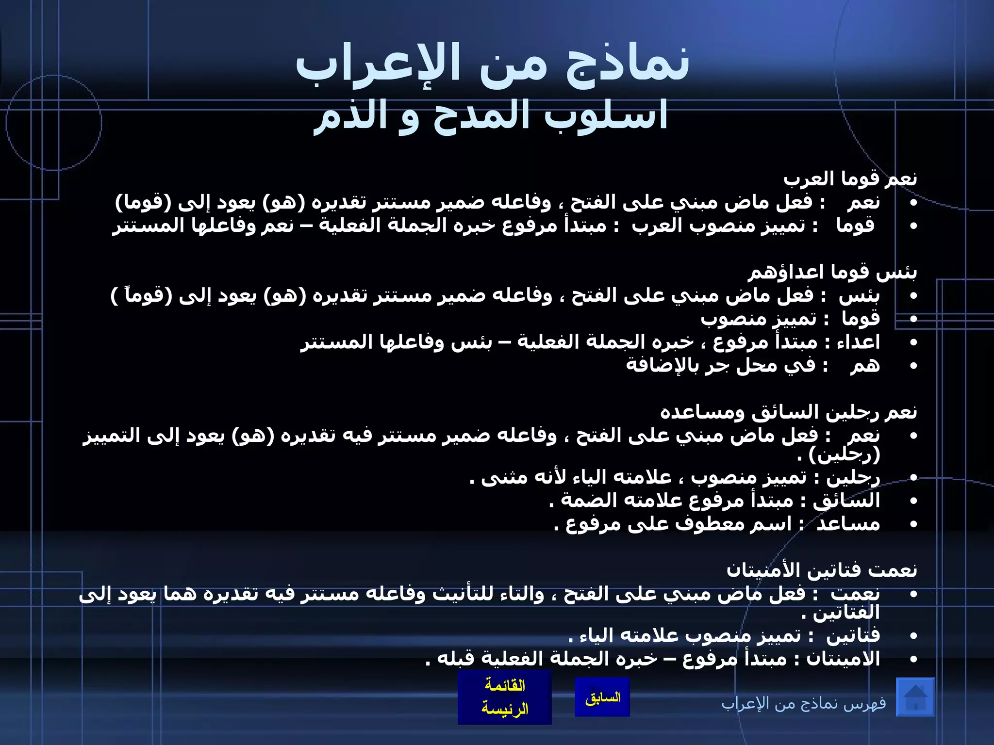 نماذج من الإعراب اسلوب المدح و الذم نعم قوما العرب  نعم     :  فعل ماض مبني على الفتح ، وفاعله ضمير مستتر تقديره  ( هو )  يعود إلى  ( قوما ) قوما    :  تمييز منصوب العرب   :  مبتدأ مرفوع خبره الجملة الفعلية – نعم وفاعلها المستتر  بئس قوما اعداؤهم بئس   :  فعل ماض مبني على الفتح ، وفاعله ضمير مستتر تقديره  ( هو )  يعود إلى  ( قوماً  )  قوما   :  تمييز منصوب  اعداء  :  مبتدأ مرفوع ، خبره الجملة الفعلية – بئس وفاعلها المستتر هم     :  في محل جر بالإضافة      نعم رجلين السائق ومساعده نعم    :  فعل ماض مبني على الفتح ، وفاعله ضمير مستتر فيه تقديره  ( هو )  يعود إلى التمييز  ( رجلين ) .  رجلين  :  تمييز منصوب ، علامته الياء لأنه مثنى  .  السائق  :  مبتدأ مرفوع علامته الضمة  .  مساعد   :  اسم معطوف على مرفوع  .   نعمت فتاتين الأمنيتان  نعمت   :  فعل ماض مبني على الفتح ، والتاء للتأنيث وفاعله مستتر فيه تقديره هما يعود إلى الفتاتين  .  فتاتين   :  تمييز منصوب علامته الياء  .  الامينتان  :  مبتدأ مرفوع – خبره الجملة الفعلية قبله  .  فهرس نماذج من الإعراب 