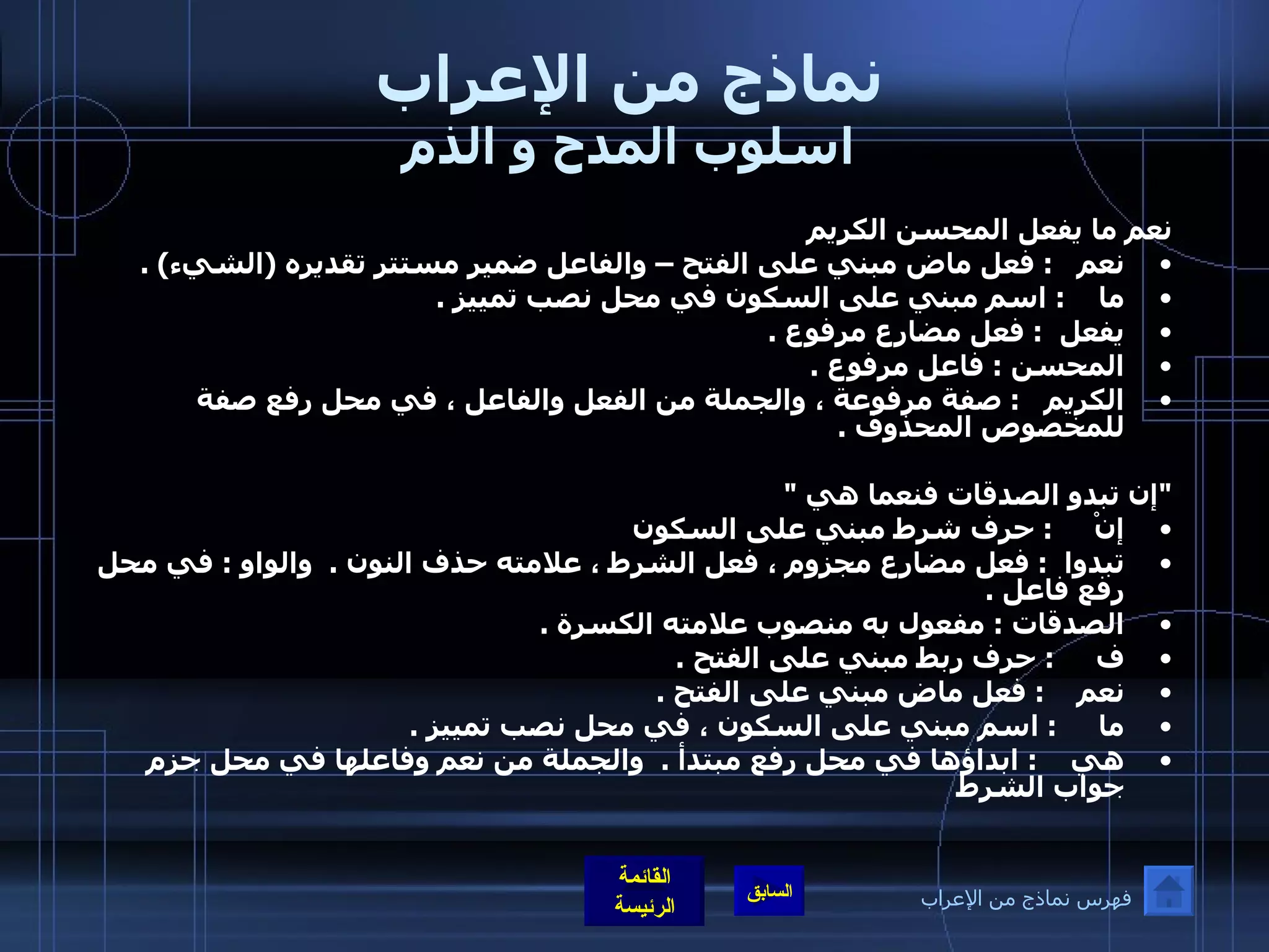 نماذج من الإعراب اسلوب المدح و الذم نعم ما يفعل المحسن الكريم  نعم    :  فعل ماض مبني على الفتح – والفاعل ضمير مستتر تقديره  ( الشيء ) . ما     :  اسم مبني على السكون في محل نصب تمييز  . يفعل   :  فعل مضارع مرفوع  . المحسن  :  فاعل مرفوع  . الكريم    :  صفة مرفوعة ، والجملة من الفعل والفاعل ، في محل رفع صفة للمخصوص المحذوف  .   " إن تبدو الصدقات فنعما هي  "  إنْ      :  حرف شرط مبني على السكون تبدوا   :  فعل مضارع مجزوم ، فعل الشرط ، علامته حذف النون  .   والواو  :  في محل رفع فاعل  .  الصدقات  :  مفعول به منصوب علامته الكسرة  .  ف      :  حرف ربط مبني على الفتح  . نعم     :  فعل ماض مبني على الفتح  . ما      :  اسم مبني على السكون ، في محل نصب تمييز  .  هي     :  ابداؤها في محل رفع مبتدأ  .   والجملة من نعم وفاعلها في محل جزم جواب الشرط فهرس نماذج من الإعراب 