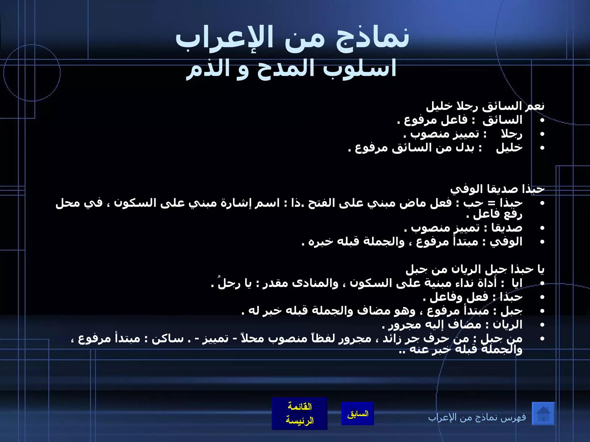 نماذج من الإعراب اسلوب المدح و الذم نعم السائق رجلا خليل  السائق   :  فاعل مرفوع  . رجلا     :  تمييز منصوب  . خليل     :  بدل من السائق مرفوع  . حبذا صديقا الوفي  حبذا  =  حب  :  فعل ماض مبني على الفتح  . ذا  :  اسم إشارة مبني على السكون ، في محل رفع فاعل  .    صديقا  :  تمييز منصوب  .  الوفي  :  مبتدأ مرفوع ، والجملة قبله خبره  .   يا حبذا جبل الريان من جبل                  ايا   :  أداة نداء مبنية على السكون ، والمنادى مقدر  :  يا رجلُ  . حبذا  :  فعل وفاعل  .  جبل  :  مبتدأ مرفوع ، وهو مضاف والجملة قبله خبر له  .  الريان  :  مضاف إليه مجرور  . من جبل  :  من حرف جر زائد ، مجرور لفظاً منصوب محلاً  -  تمييز  - .  ساكن  :  مبتدأ مرفوع ، والجملة قبله خبر عنه  .. فهرس نماذج من الإعراب 